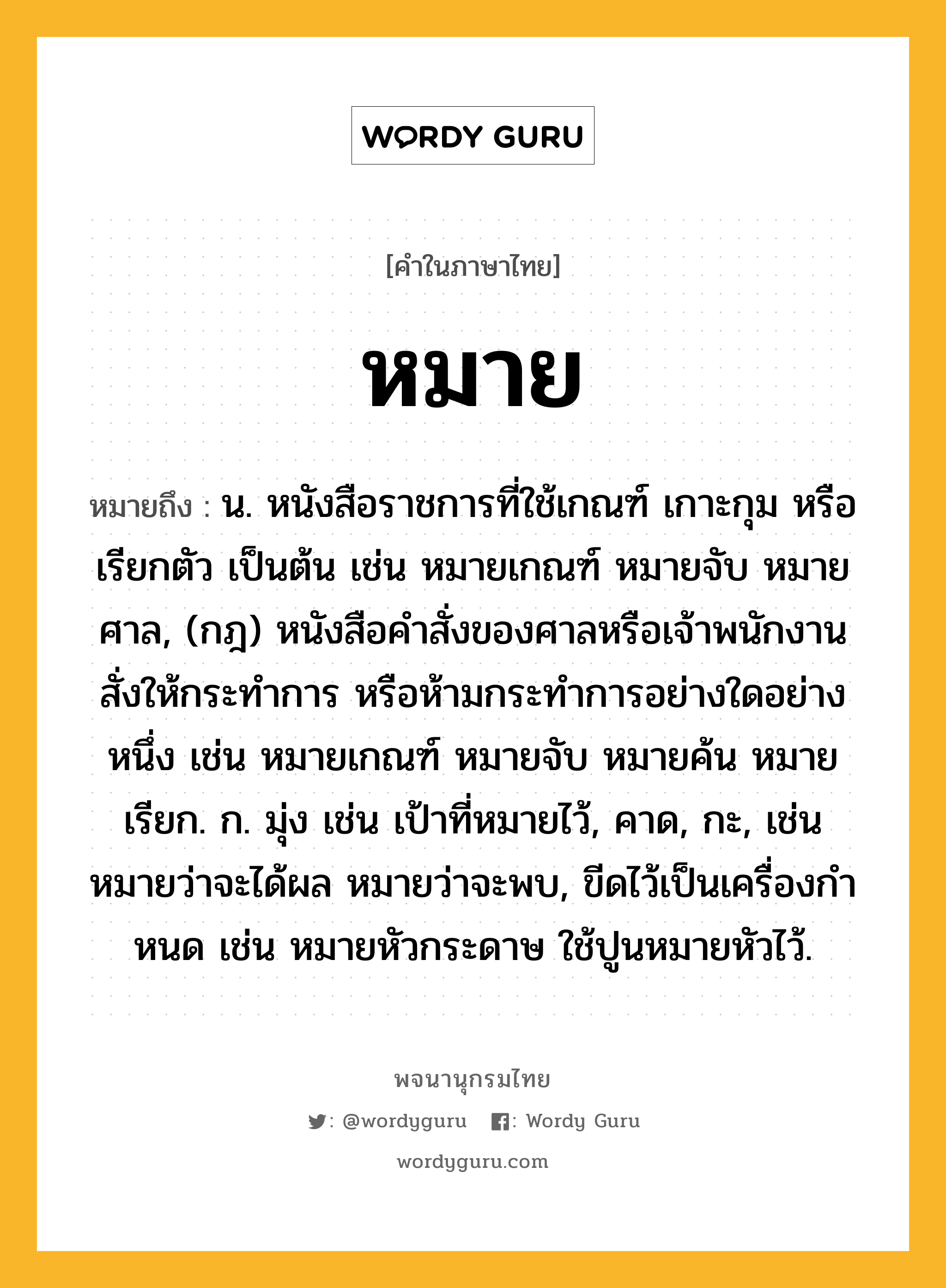 หมาย หมายถึงอะไร?, คำในภาษาไทย หมาย หมายถึง น. หนังสือราชการที่ใช้เกณฑ์ เกาะกุม หรือ เรียกตัว เป็นต้น เช่น หมายเกณฑ์ หมายจับ หมายศาล, (กฎ) หนังสือคําสั่งของศาลหรือเจ้าพนักงานสั่งให้กระทําการ หรือห้ามกระทําการอย่างใดอย่างหนึ่ง เช่น หมายเกณฑ์ หมายจับ หมายค้น หมายเรียก. ก. มุ่ง เช่น เป้าที่หมายไว้, คาด, กะ, เช่น หมายว่าจะได้ผล หมายว่าจะพบ, ขีดไว้เป็นเครื่องกําหนด เช่น หมายหัวกระดาษ ใช้ปูนหมายหัวไว้.