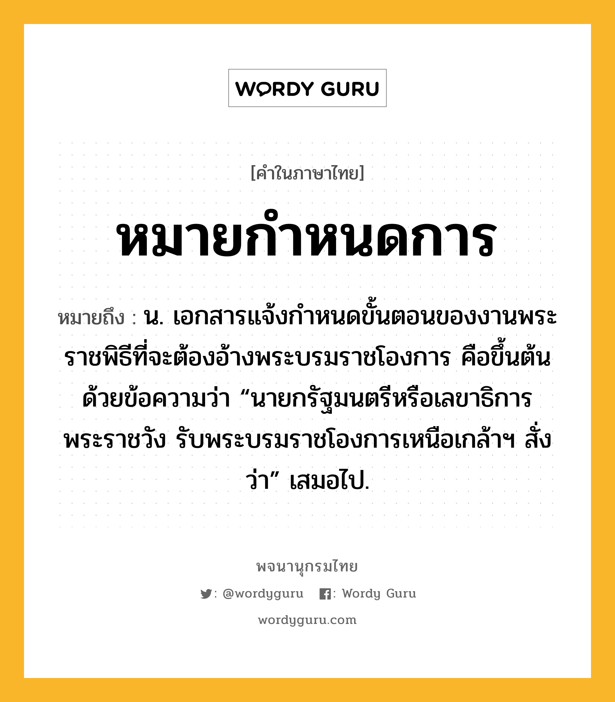 หมายกำหนดการ หมายถึงอะไร?, คำในภาษาไทย หมายกำหนดการ หมายถึง น. เอกสารแจ้งกําหนดขั้นตอนของงานพระราชพิธีที่จะต้องอ้างพระบรมราชโองการ คือขึ้นต้นด้วยข้อความว่า “นายกรัฐมนตรีหรือเลขาธิการพระราชวัง รับพระบรมราชโองการเหนือเกล้าฯ สั่งว่า” เสมอไป.