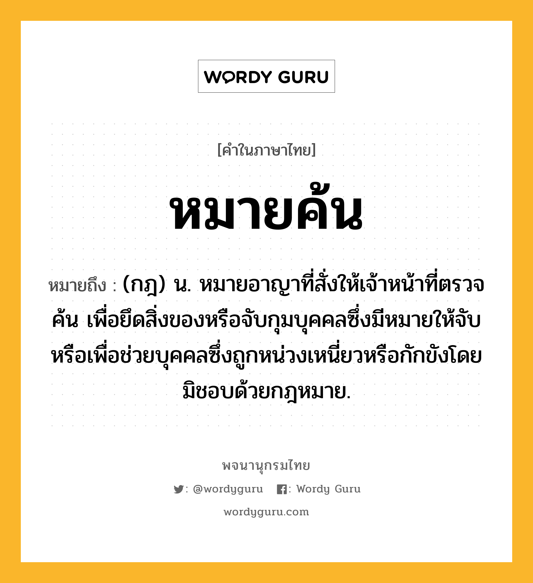 หมายค้น หมายถึงอะไร?, คำในภาษาไทย หมายค้น หมายถึง (กฎ) น. หมายอาญาที่สั่งให้เจ้าหน้าที่ตรวจค้น เพื่อยึดสิ่งของหรือจับกุมบุคคลซึ่งมีหมายให้จับ หรือเพื่อช่วยบุคคลซึ่งถูกหน่วงเหนี่ยวหรือกักขังโดยมิชอบด้วยกฎหมาย.