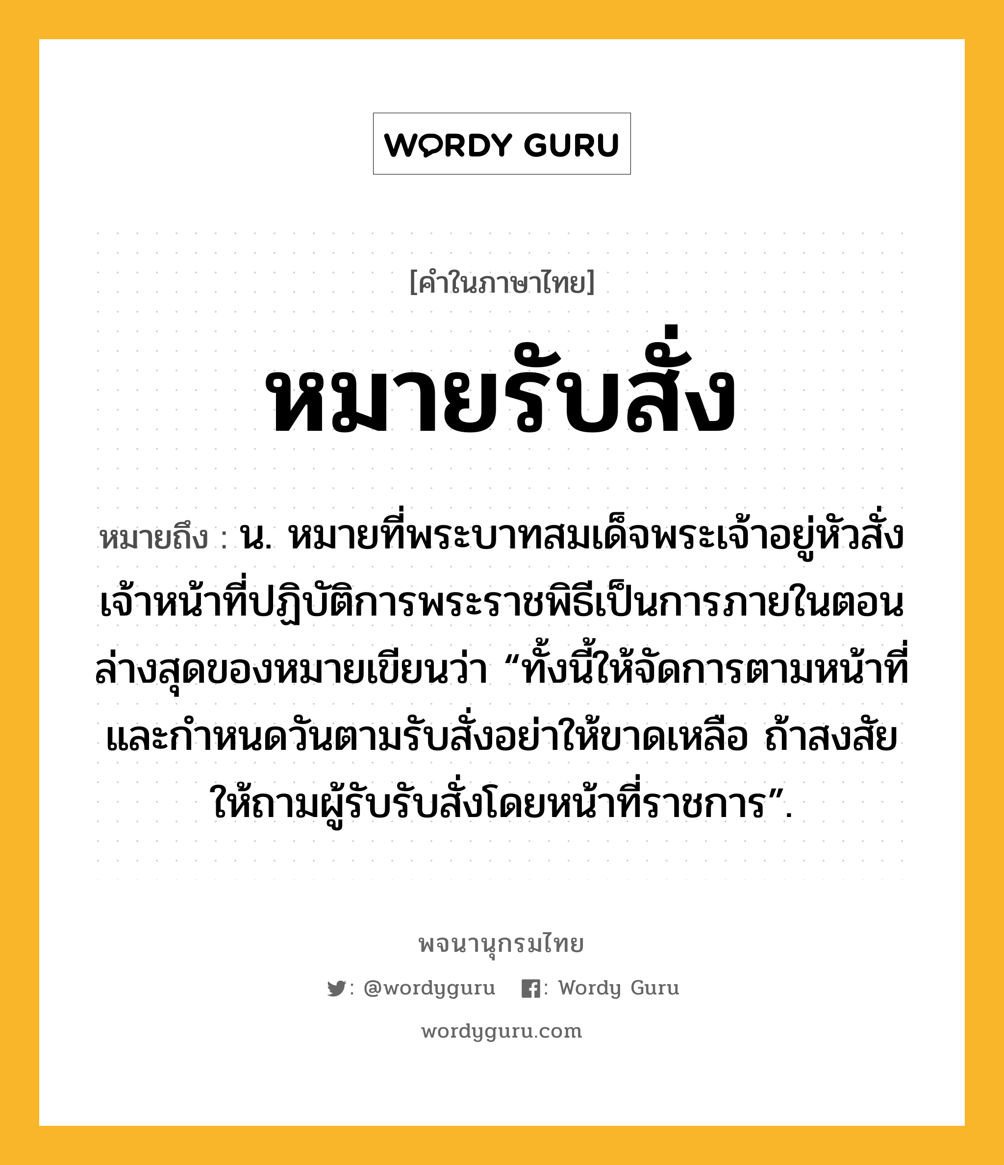 หมายรับสั่ง หมายถึงอะไร?, คำในภาษาไทย หมายรับสั่ง หมายถึง น. หมายที่พระบาทสมเด็จพระเจ้าอยู่หัวสั่งเจ้าหน้าที่ปฏิบัติการพระราชพิธีเป็นการภายในตอนล่างสุดของหมายเขียนว่า “ทั้งนี้ให้จัดการตามหน้าที่และกำหนดวันตามรับสั่งอย่าให้ขาดเหลือ ถ้าสงสัยให้ถามผู้รับรับสั่งโดยหน้าที่ราชการ”.