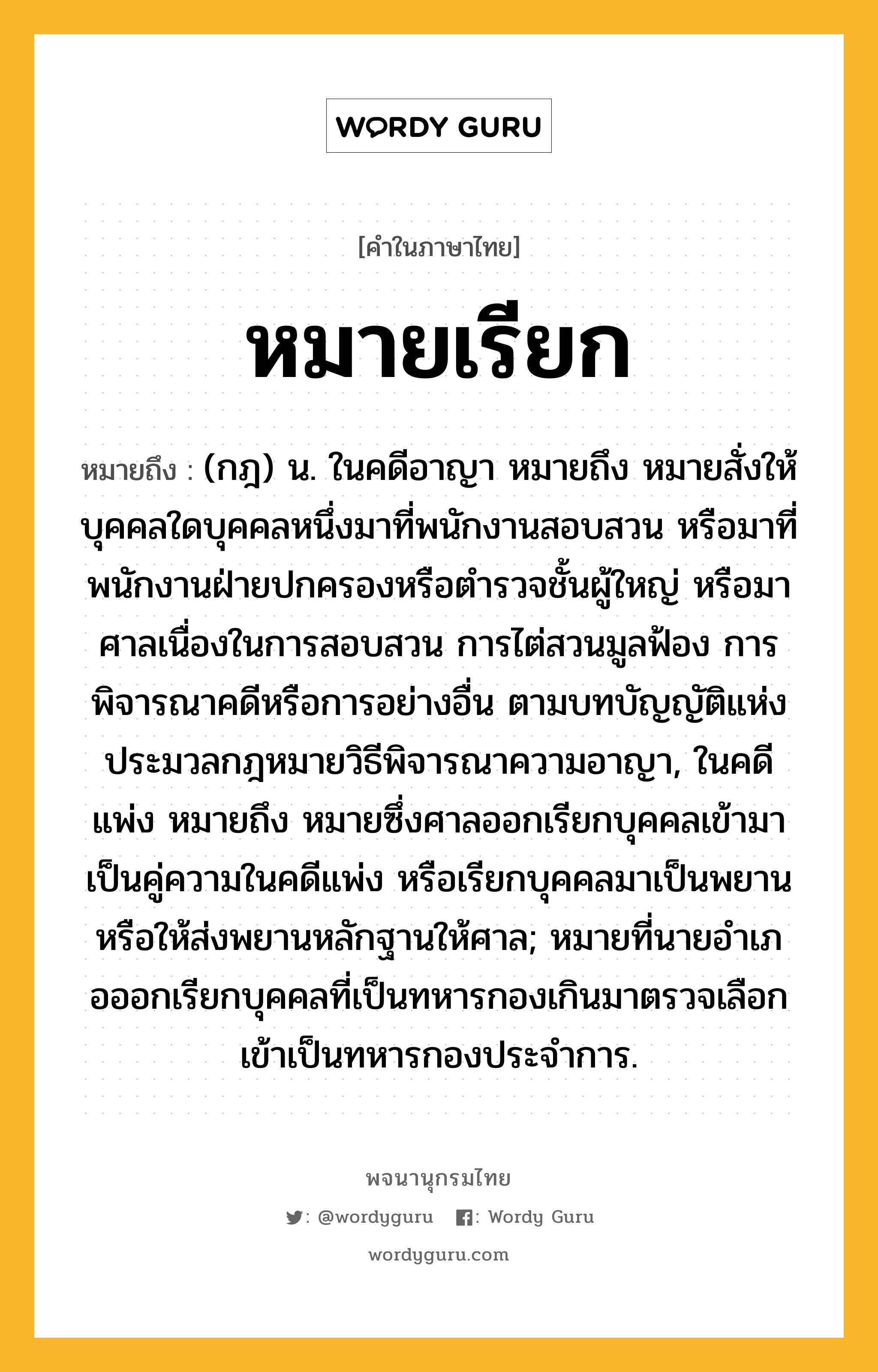 หมายเรียก หมายถึงอะไร?, คำในภาษาไทย หมายเรียก หมายถึง (กฎ) น. ในคดีอาญา หมายถึง หมายสั่งให้บุคคลใดบุคคลหนึ่งมาที่พนักงานสอบสวน หรือมาที่พนักงานฝ่ายปกครองหรือตํารวจชั้นผู้ใหญ่ หรือมาศาลเนื่องในการสอบสวน การไต่สวนมูลฟ้อง การพิจารณาคดีหรือการอย่างอื่น ตามบทบัญญัติแห่งประมวลกฎหมายวิธีพิจารณาความอาญา, ในคดีแพ่ง หมายถึง หมายซึ่งศาลออกเรียกบุคคลเข้ามาเป็นคู่ความในคดีแพ่ง หรือเรียกบุคคลมาเป็นพยาน หรือให้ส่งพยานหลักฐานให้ศาล; หมายที่นายอําเภอออกเรียกบุคคลที่เป็นทหารกองเกินมาตรวจเลือกเข้าเป็นทหารกองประจําการ.