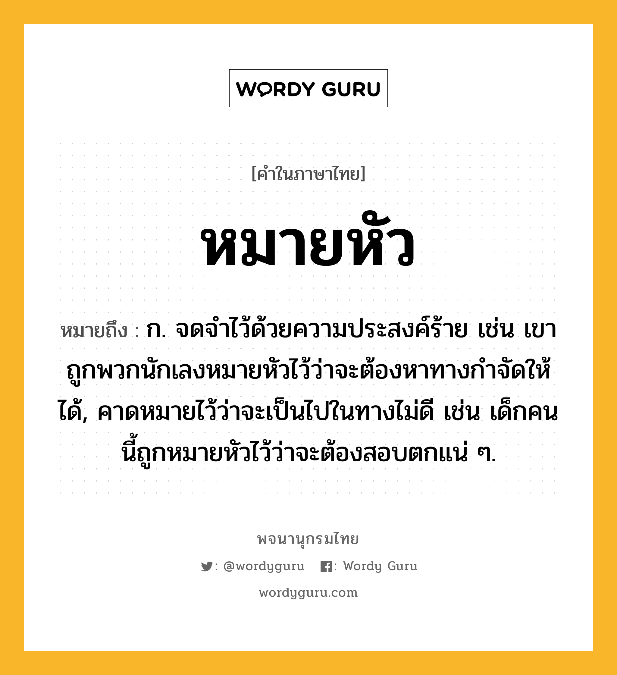 หมายหัว หมายถึงอะไร?, คำในภาษาไทย หมายหัว หมายถึง ก. จดจำไว้ด้วยความประสงค์ร้าย เช่น เขาถูกพวกนักเลงหมายหัวไว้ว่าจะต้องหาทางกำจัดให้ได้, คาดหมายไว้ว่าจะเป็นไปในทางไม่ดี เช่น เด็กคนนี้ถูกหมายหัวไว้ว่าจะต้องสอบตกแน่ ๆ.