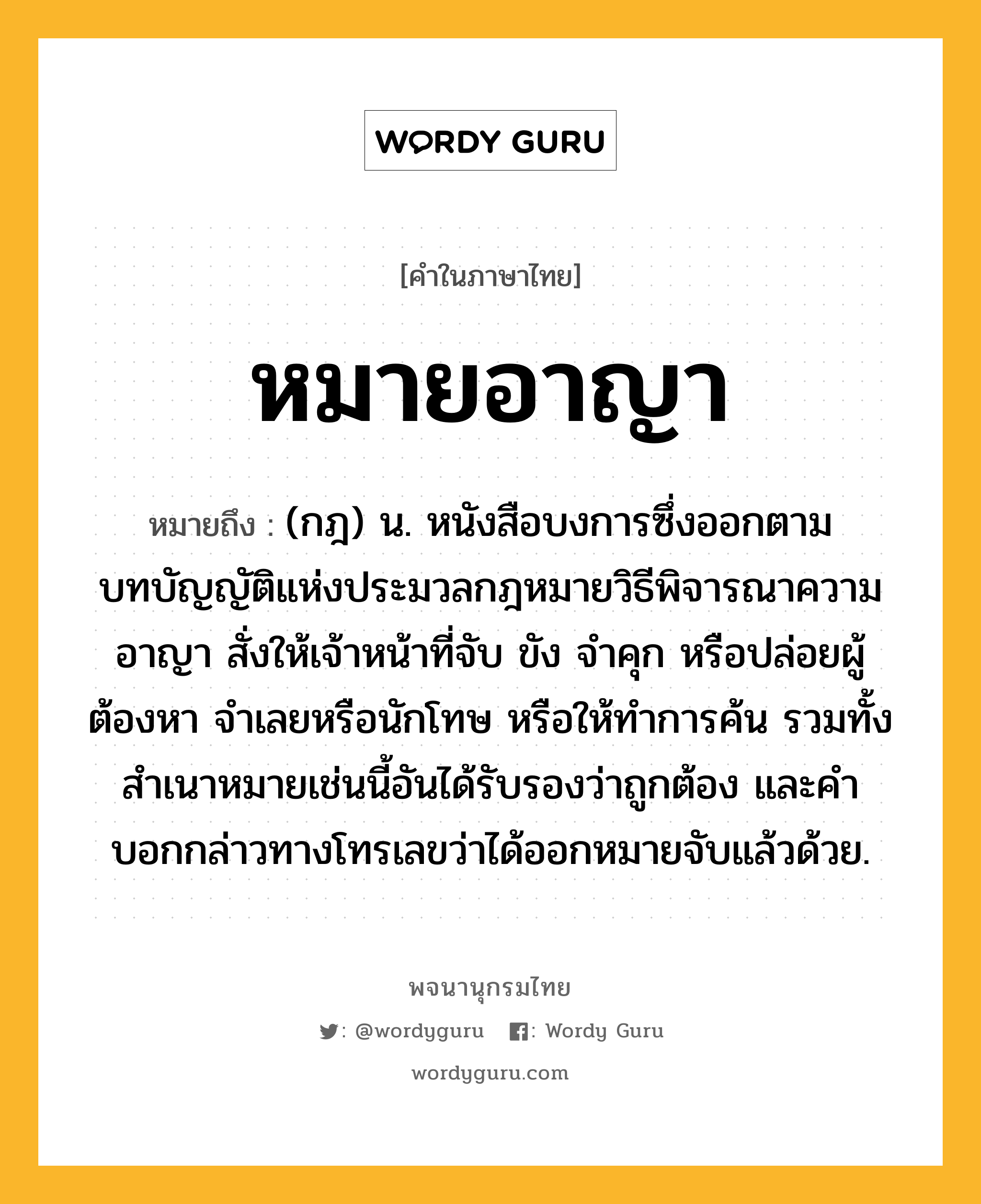 หมายอาญา หมายถึงอะไร?, คำในภาษาไทย หมายอาญา หมายถึง (กฎ) น. หนังสือบงการซึ่งออกตามบทบัญญัติแห่งประมวลกฎหมายวิธีพิจารณาความอาญา สั่งให้เจ้าหน้าที่จับ ขัง จําคุก หรือปล่อยผู้ต้องหา จําเลยหรือนักโทษ หรือให้ทําการค้น รวมทั้งสําเนาหมายเช่นนี้อันได้รับรองว่าถูกต้อง และคําบอกกล่าวทางโทรเลขว่าได้ออกหมายจับแล้วด้วย.