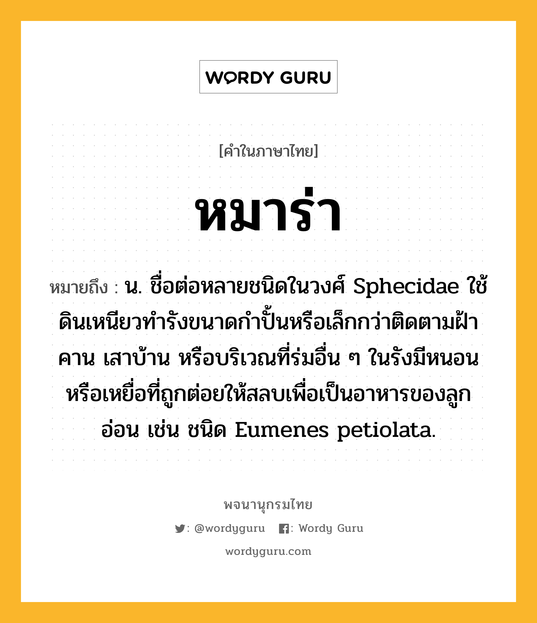 หมาร่า หมายถึงอะไร?, คำในภาษาไทย หมาร่า หมายถึง น. ชื่อต่อหลายชนิดในวงศ์ Sphecidae ใช้ดินเหนียวทํารังขนาดกําปั้นหรือเล็กกว่าติดตามฝ้า คาน เสาบ้าน หรือบริเวณที่ร่มอื่น ๆ ในรังมีหนอนหรือเหยื่อที่ถูกต่อยให้สลบเพื่อเป็นอาหารของลูกอ่อน เช่น ชนิด Eumenes petiolata.