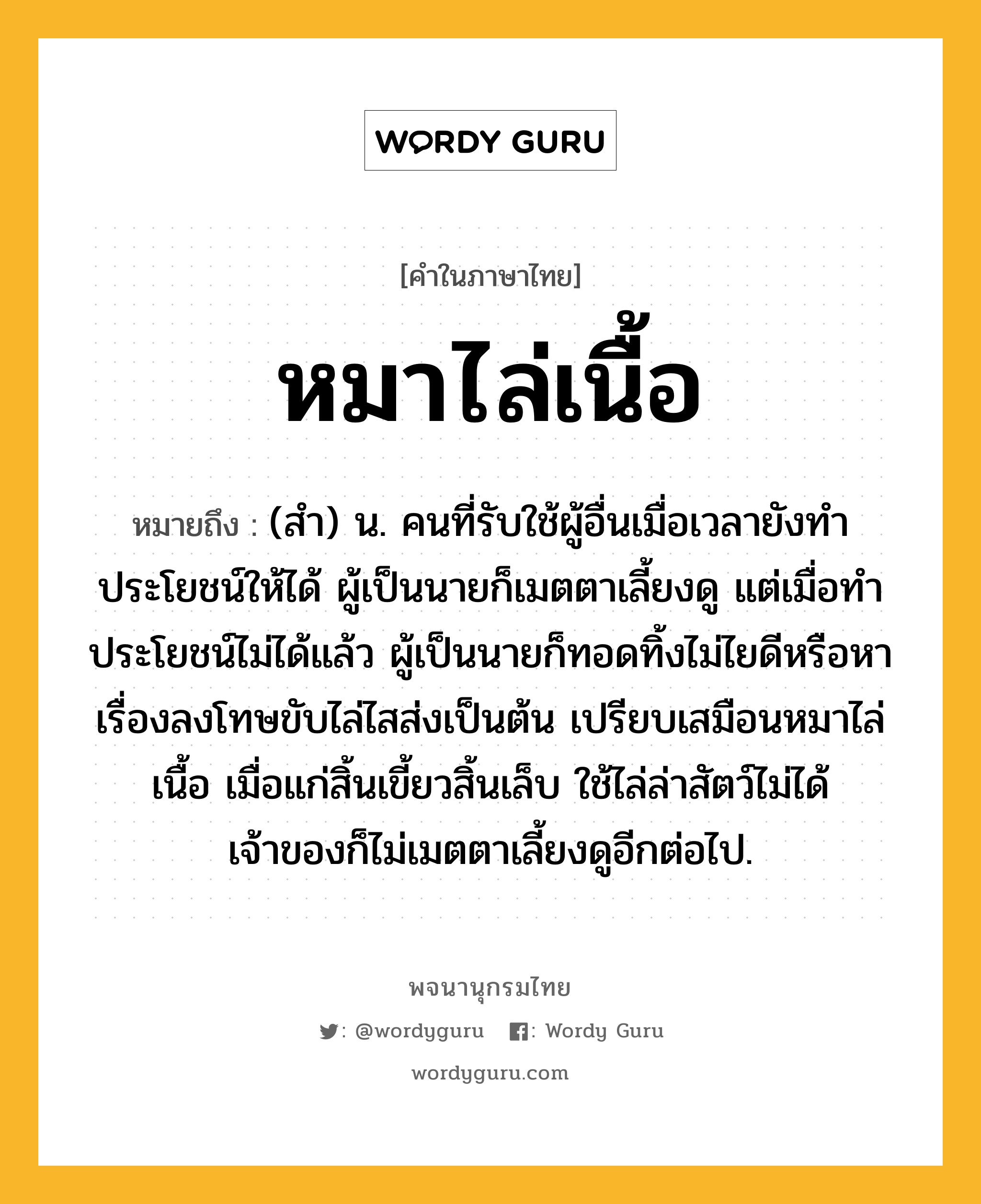 หมาไล่เนื้อ หมายถึงอะไร?, คำในภาษาไทย หมาไล่เนื้อ หมายถึง (สำ) น. คนที่รับใช้ผู้อื่นเมื่อเวลายังทำประโยชน์ให้ได้ ผู้เป็นนายก็เมตตาเลี้ยงดู แต่เมื่อทำประโยชน์ไม่ได้แล้ว ผู้เป็นนายก็ทอดทิ้งไม่ไยดีหรือหาเรื่องลงโทษขับไล่ไสส่งเป็นต้น เปรียบเสมือนหมาไล่เนื้อ เมื่อแก่สิ้นเขี้ยวสิ้นเล็บ ใช้ไล่ล่าสัตว์ไม่ได้ เจ้าของก็ไม่เมตตาเลี้ยงดูอีกต่อไป.