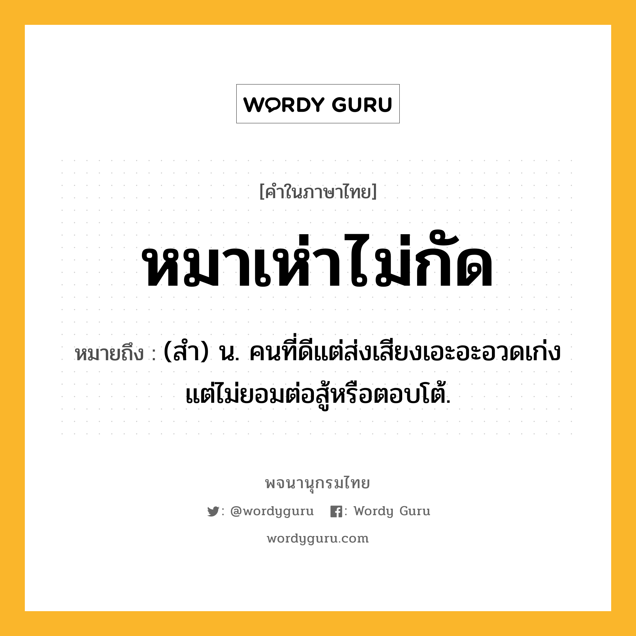 หมาเห่าไม่กัด หมายถึงอะไร?, คำในภาษาไทย หมาเห่าไม่กัด หมายถึง (สำ) น. คนที่ดีแต่ส่งเสียงเอะอะอวดเก่ง แต่ไม่ยอมต่อสู้หรือตอบโต้.