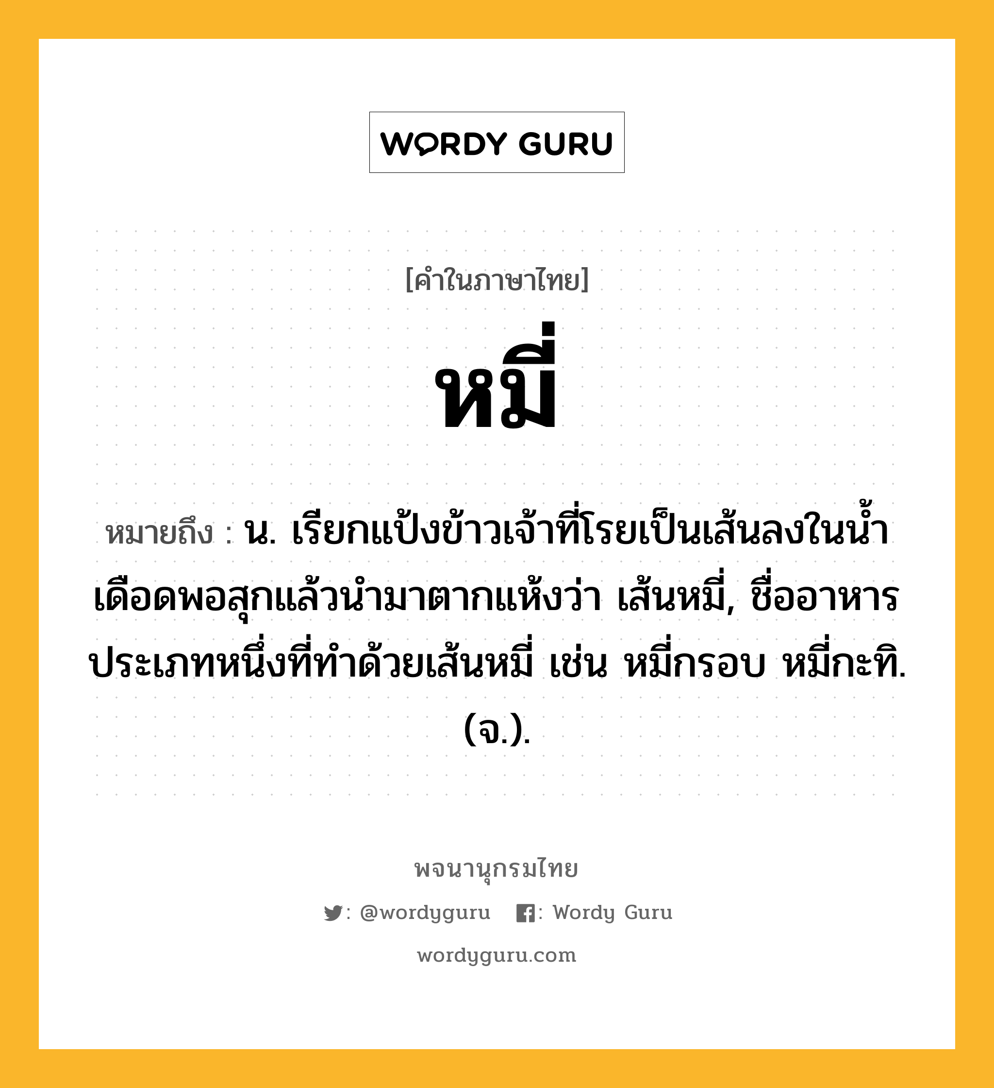 หมี่ ความหมาย หมายถึงอะไร?, คำในภาษาไทย หมี่ หมายถึง น. เรียกแป้งข้าวเจ้าที่โรยเป็นเส้นลงในนํ้าเดือดพอสุกแล้วนํามาตากแห้งว่า เส้นหมี่, ชื่ออาหารประเภทหนึ่งที่ทําด้วยเส้นหมี่ เช่น หมี่กรอบ หมี่กะทิ. (จ.).