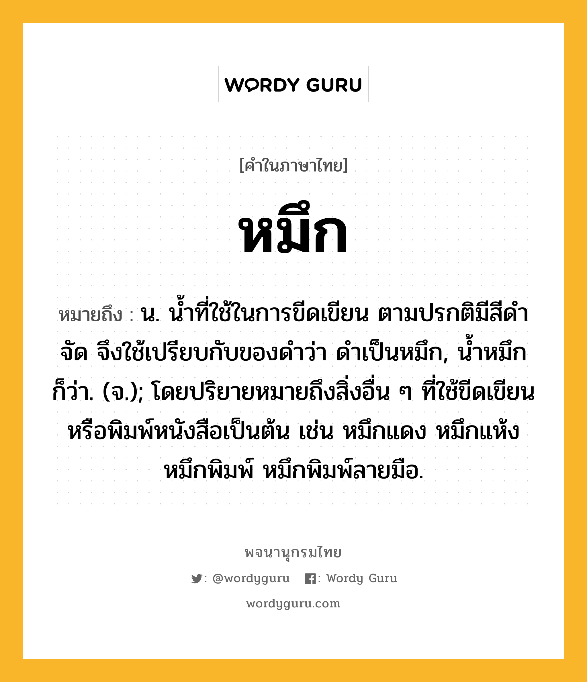 หมึก ความหมาย หมายถึงอะไร?, คำในภาษาไทย หมึก หมายถึง น. นํ้าที่ใช้ในการขีดเขียน ตามปรกติมีสีดําจัด จึงใช้เปรียบกับของดำว่า ดำเป็นหมึก, น้ำหมึก ก็ว่า. (จ.); โดยปริยายหมายถึงสิ่งอื่น ๆ ที่ใช้ขีดเขียนหรือพิมพ์หนังสือเป็นต้น เช่น หมึกแดง หมึกแห้ง หมึกพิมพ์ หมึกพิมพ์ลายมือ.