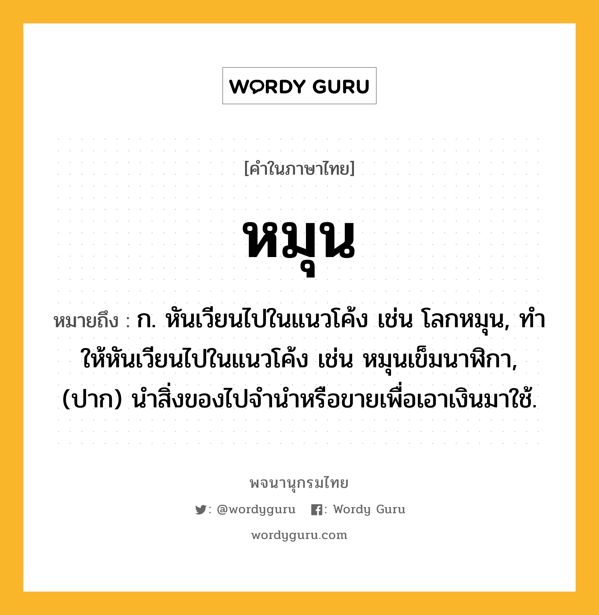 หมุน หมายถึงอะไร?, คำในภาษาไทย หมุน หมายถึง ก. หันเวียนไปในแนวโค้ง เช่น โลกหมุน, ทําให้หันเวียนไปในแนวโค้ง เช่น หมุนเข็มนาฬิกา, (ปาก) นำสิ่งของไปจำนำหรือขายเพื่อเอาเงินมาใช้.