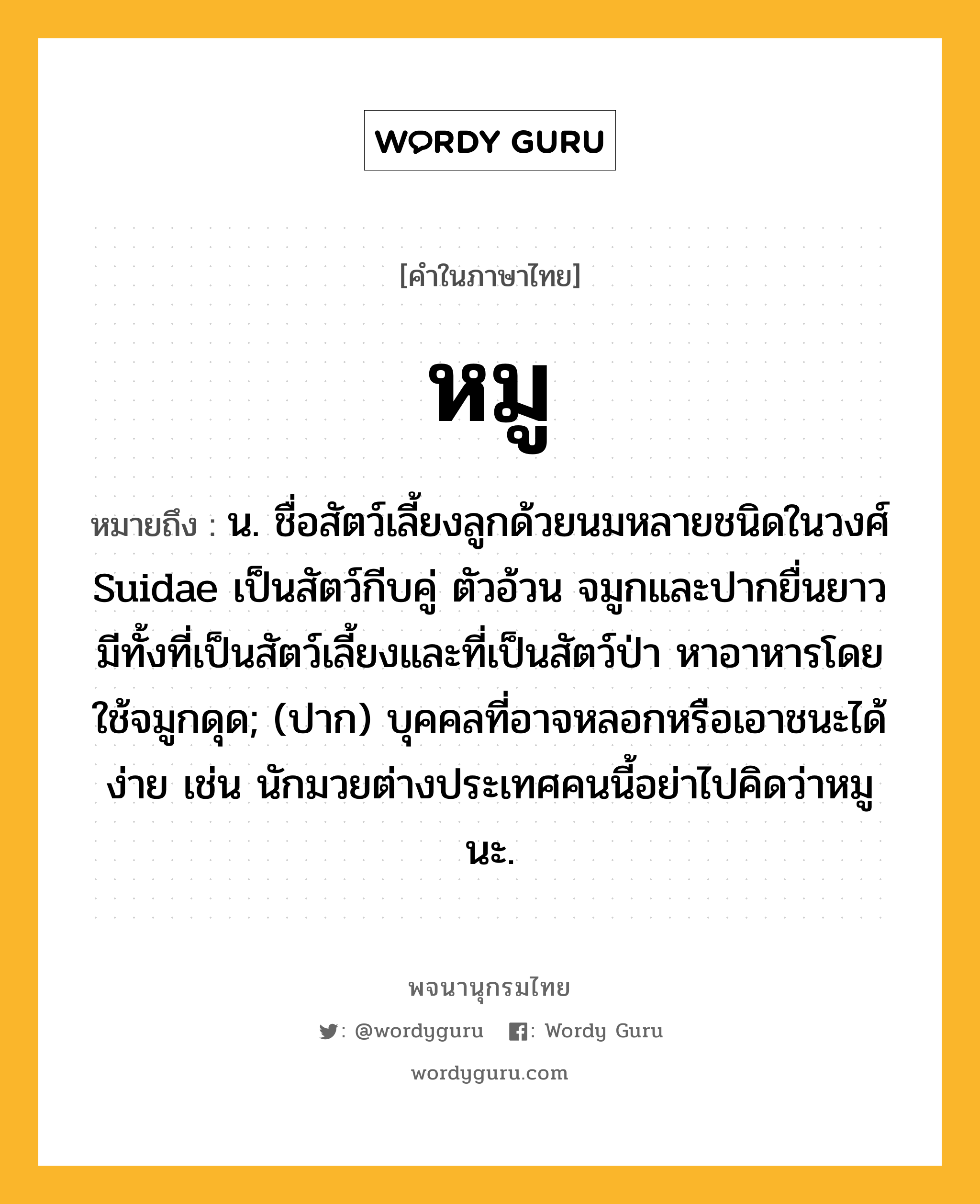 หมู หมายถึงอะไร?, คำในภาษาไทย หมู หมายถึง น. ชื่อสัตว์เลี้ยงลูกด้วยนมหลายชนิดในวงศ์ Suidae เป็นสัตว์กีบคู่ ตัวอ้วน จมูกและปากยื่นยาว มีทั้งที่เป็นสัตว์เลี้ยงและที่เป็นสัตว์ป่า หาอาหารโดยใช้จมูกดุด; (ปาก) บุคคลที่อาจหลอกหรือเอาชนะได้ง่าย เช่น นักมวยต่างประเทศคนนี้อย่าไปคิดว่าหมูนะ.