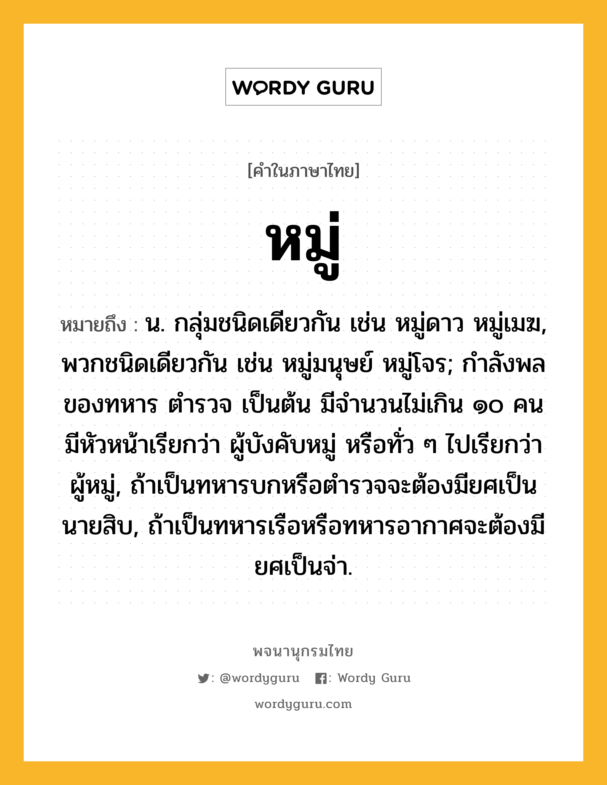 หมู่ ความหมาย หมายถึงอะไร?, คำในภาษาไทย หมู่ หมายถึง น. กลุ่มชนิดเดียวกัน เช่น หมู่ดาว หมู่เมฆ, พวกชนิดเดียวกัน เช่น หมู่มนุษย์ หมู่โจร; กำลังพลของทหาร ตำรวจ เป็นต้น มีจำนวนไม่เกิน ๑๐ คน มีหัวหน้าเรียกว่า ผู้บังคับหมู่ หรือทั่ว ๆ ไปเรียกว่า ผู้หมู่, ถ้าเป็นทหารบกหรือตำรวจจะต้องมียศเป็นนายสิบ, ถ้าเป็นทหารเรือหรือทหารอากาศจะต้องมียศเป็นจ่า.