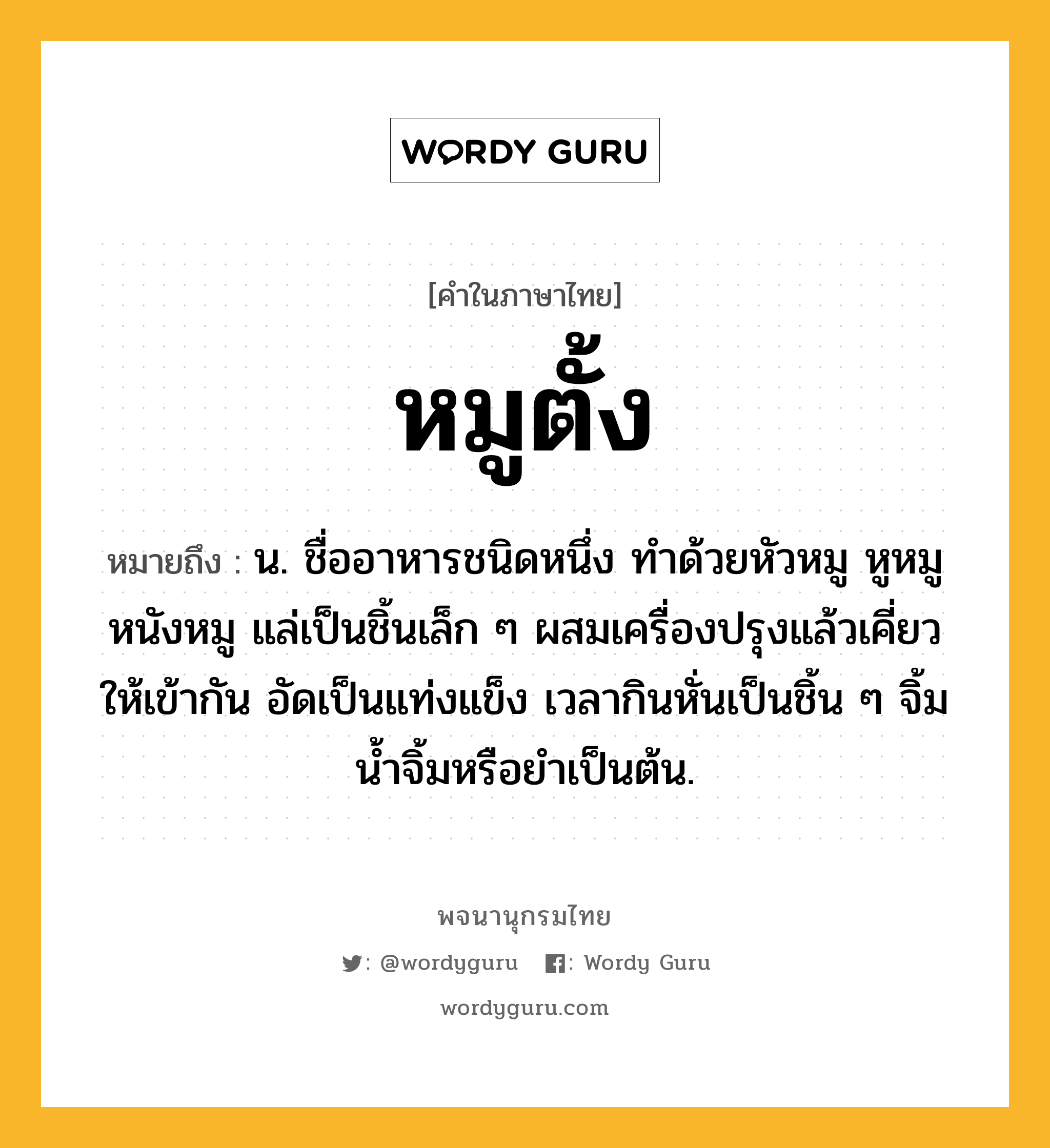 หมูตั้ง หมายถึงอะไร?, คำในภาษาไทย หมูตั้ง หมายถึง น. ชื่ออาหารชนิดหนึ่ง ทําด้วยหัวหมู หูหมู หนังหมู แล่เป็นชิ้นเล็ก ๆ ผสมเครื่องปรุงแล้วเคี่ยวให้เข้ากัน อัดเป็นแท่งแข็ง เวลากินหั่นเป็นชิ้น ๆ จิ้มนํ้าจิ้มหรือยำเป็นต้น.