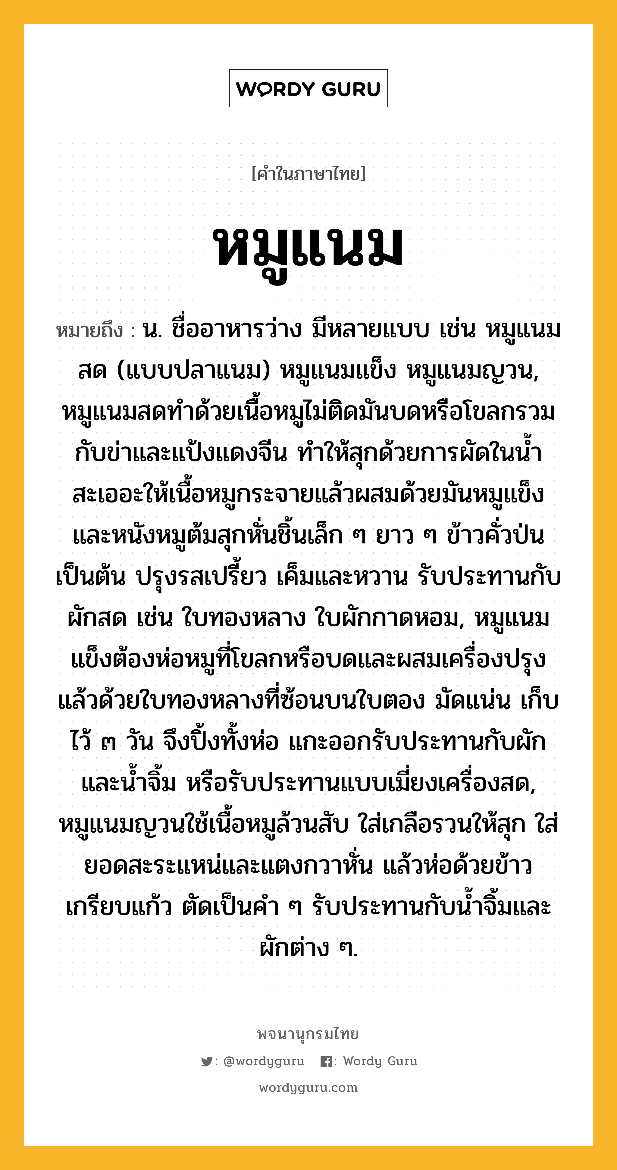 หมูแนม หมายถึงอะไร?, คำในภาษาไทย หมูแนม หมายถึง น. ชื่ออาหารว่าง มีหลายแบบ เช่น หมูแนมสด (แบบปลาแนม) หมูแนมแข็ง หมูแนมญวน, หมูแนมสดทำด้วยเนื้อหมูไม่ติดมันบดหรือโขลกรวมกับข่าและแป้งแดงจีน ทำให้สุกด้วยการผัดในน้ำสะเออะให้เนื้อหมูกระจายแล้วผสมด้วยมันหมูแข็งและหนังหมูต้มสุกหั่นชิ้นเล็ก ๆ ยาว ๆ ข้าวคั่วป่นเป็นต้น ปรุงรสเปรี้ยว เค็มและหวาน รับประทานกับผักสด เช่น ใบทองหลาง ใบผักกาดหอม, หมูแนมแข็งต้องห่อหมูที่โขลกหรือบดและผสมเครื่องปรุงแล้วด้วยใบทองหลางที่ซ้อนบนใบตอง มัดแน่น เก็บไว้ ๓ วัน จึงปิ้งทั้งห่อ แกะออกรับประทานกับผักและน้ำจิ้ม หรือรับประทานแบบเมี่ยงเครื่องสด, หมูแนมญวนใช้เนื้อหมูล้วนสับ ใส่เกลือรวนให้สุก ใส่ยอดสะระแหน่และแตงกวาหั่น แล้วห่อด้วยข้าวเกรียบแก้ว ตัดเป็นคำ ๆ รับประทานกับน้ำจิ้มและผักต่าง ๆ.