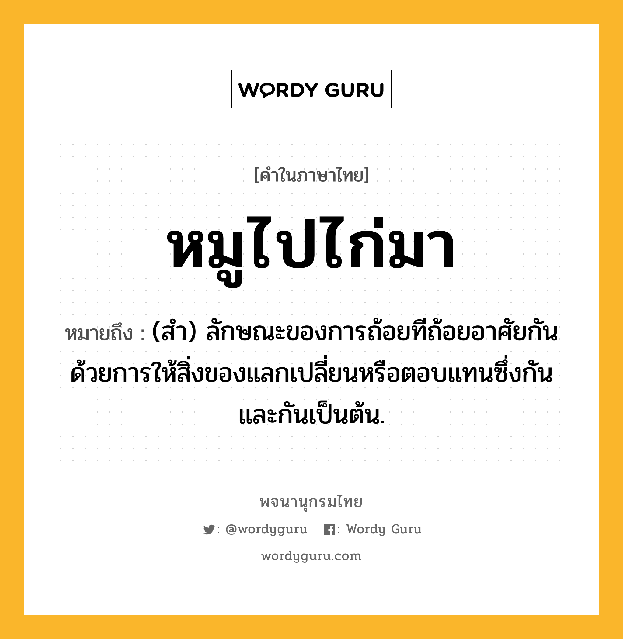 หมูไปไก่มา หมายถึงอะไร?, คำในภาษาไทย หมูไปไก่มา หมายถึง (สํา) ลักษณะของการถ้อยทีถ้อยอาศัยกันด้วยการให้สิ่งของแลกเปลี่ยนหรือตอบแทนซึ่งกันและกันเป็นต้น.