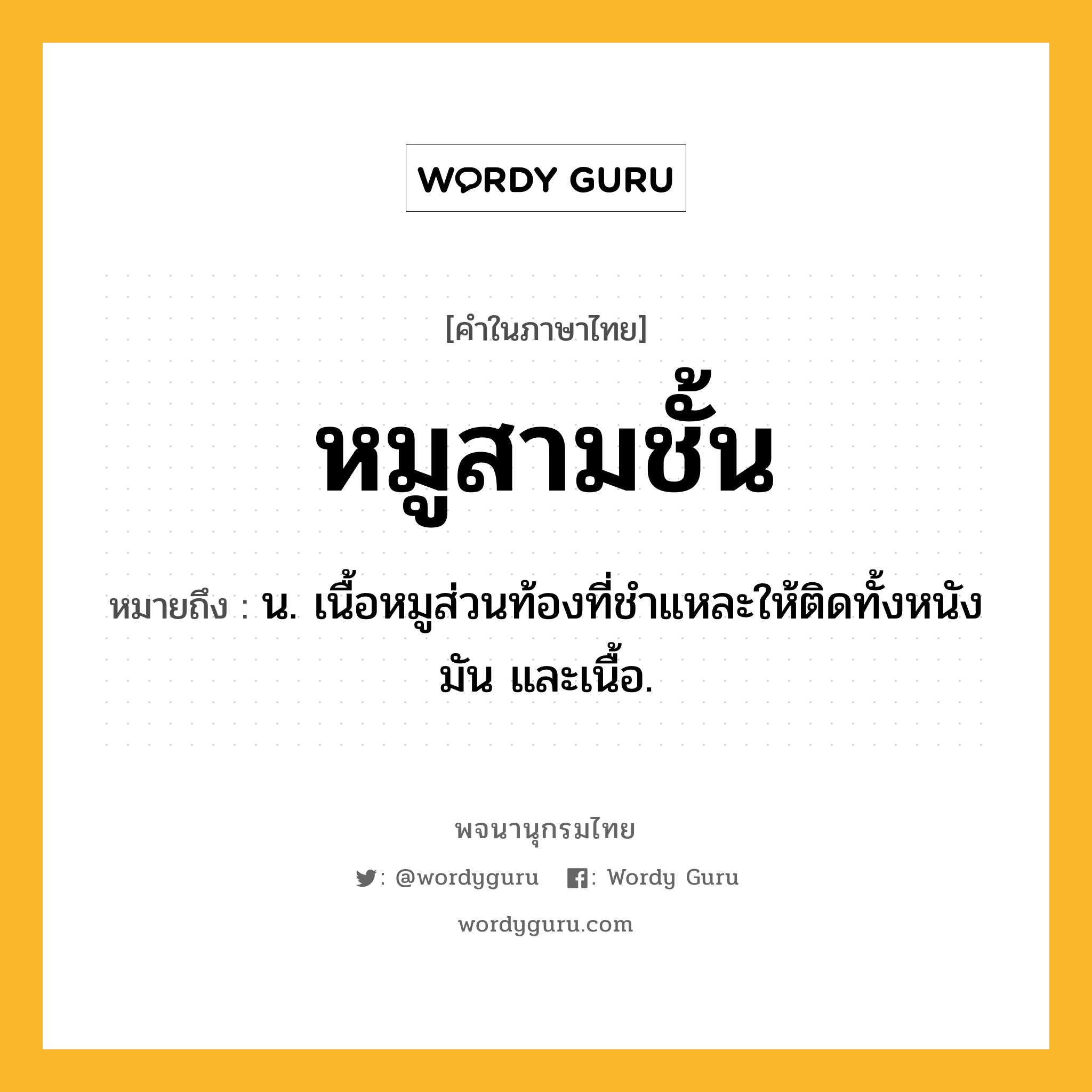 หมูสามชั้น หมายถึงอะไร?, คำในภาษาไทย หมูสามชั้น หมายถึง น. เนื้อหมูส่วนท้องที่ชําแหละให้ติดทั้งหนัง มัน และเนื้อ.