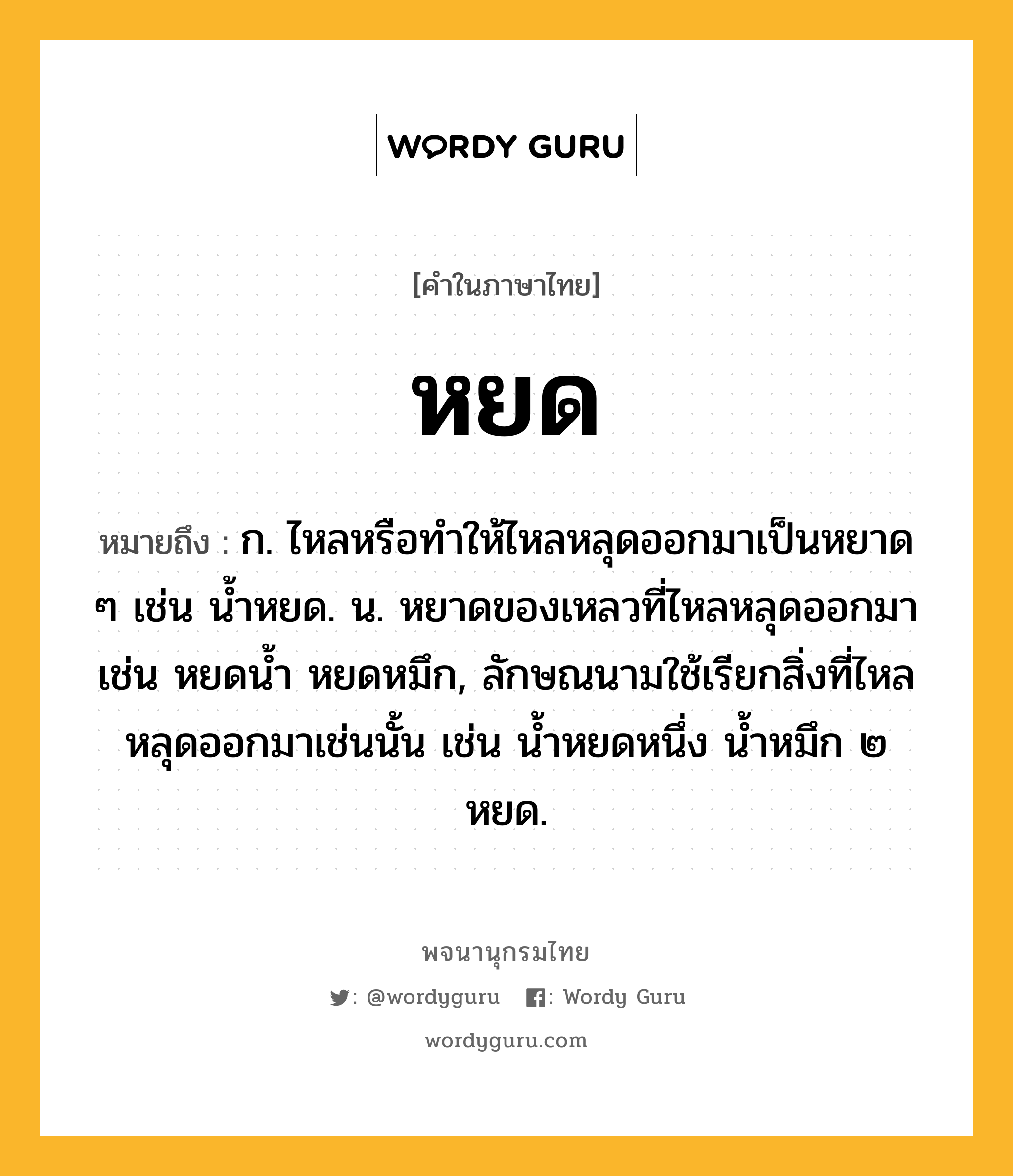 หยด ความหมาย หมายถึงอะไร?, คำในภาษาไทย หยด หมายถึง ก. ไหลหรือทําให้ไหลหลุดออกมาเป็นหยาด ๆ เช่น น้ำหยด. น. หยาดของเหลวที่ไหลหลุดออกมา เช่น หยดน้ำ หยดหมึก, ลักษณนามใช้เรียกสิ่งที่ไหลหลุดออกมาเช่นนั้น เช่น นํ้าหยดหนึ่ง นํ้าหมึก ๒ หยด.