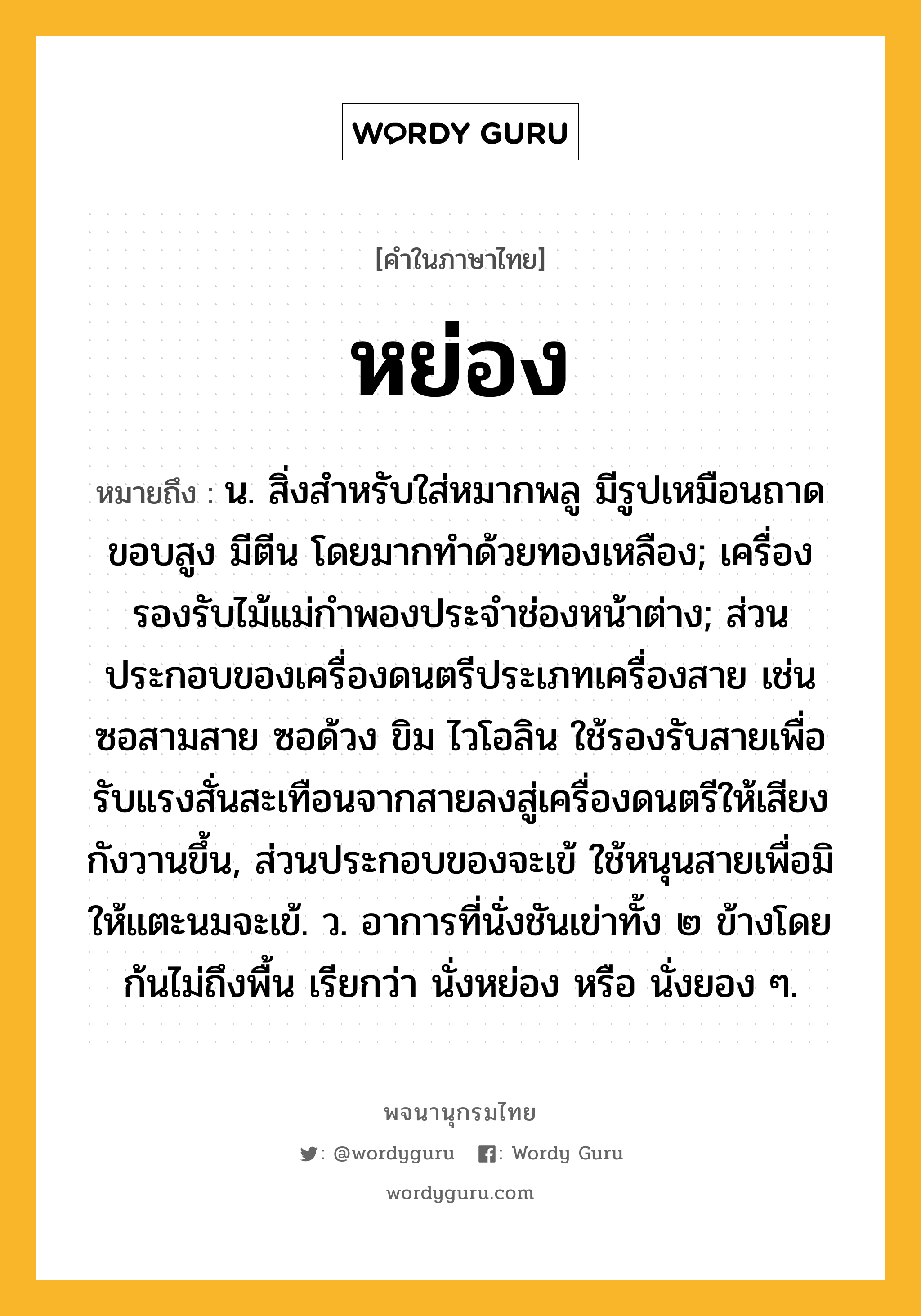 หย่อง หมายถึงอะไร?, คำในภาษาไทย หย่อง หมายถึง น. สิ่งสําหรับใส่หมากพลู มีรูปเหมือนถาดขอบสูง มีตีน โดยมากทําด้วยทองเหลือง; เครื่องรองรับไม้แม่กำพองประจำช่องหน้าต่าง; ส่วนประกอบของเครื่องดนตรีประเภทเครื่องสาย เช่น ซอสามสาย ซอด้วง ขิม ไวโอลิน ใช้รองรับสายเพื่อรับแรงสั่นสะเทือนจากสายลงสู่เครื่องดนตรีให้เสียงกังวานขึ้น, ส่วนประกอบของจะเข้ ใช้หนุนสายเพื่อมิให้แตะนมจะเข้. ว. อาการที่นั่งชันเข่าทั้ง ๒ ข้างโดยก้นไม่ถึงพื้น เรียกว่า นั่งหย่อง หรือ นั่งยอง ๆ.