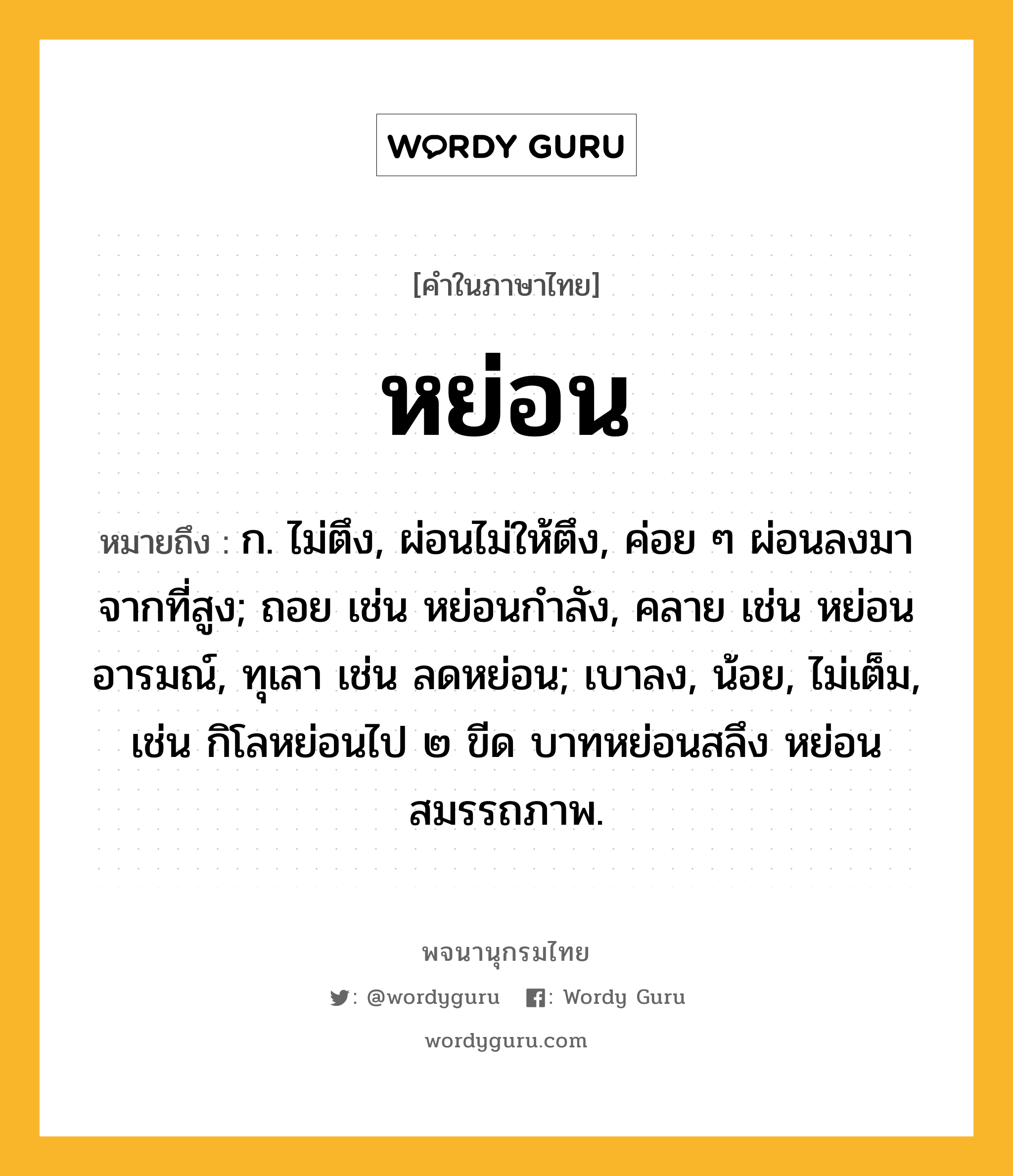 หย่อน หมายถึงอะไร?, คำในภาษาไทย หย่อน หมายถึง ก. ไม่ตึง, ผ่อนไม่ให้ตึง, ค่อย ๆ ผ่อนลงมาจากที่สูง; ถอย เช่น หย่อนกําลัง, คลาย เช่น หย่อนอารมณ์, ทุเลา เช่น ลดหย่อน; เบาลง, น้อย, ไม่เต็ม, เช่น กิโลหย่อนไป ๒ ขีด บาทหย่อนสลึง หย่อนสมรรถภาพ.