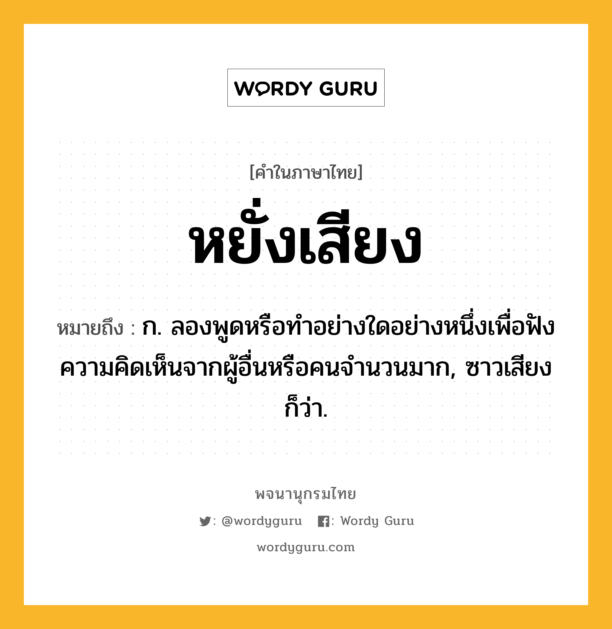 หยั่งเสียง หมายถึงอะไร?, คำในภาษาไทย หยั่งเสียง หมายถึง ก. ลองพูดหรือทําอย่างใดอย่างหนึ่งเพื่อฟังความคิดเห็นจากผู้อื่นหรือคนจำนวนมาก, ซาวเสียง ก็ว่า.