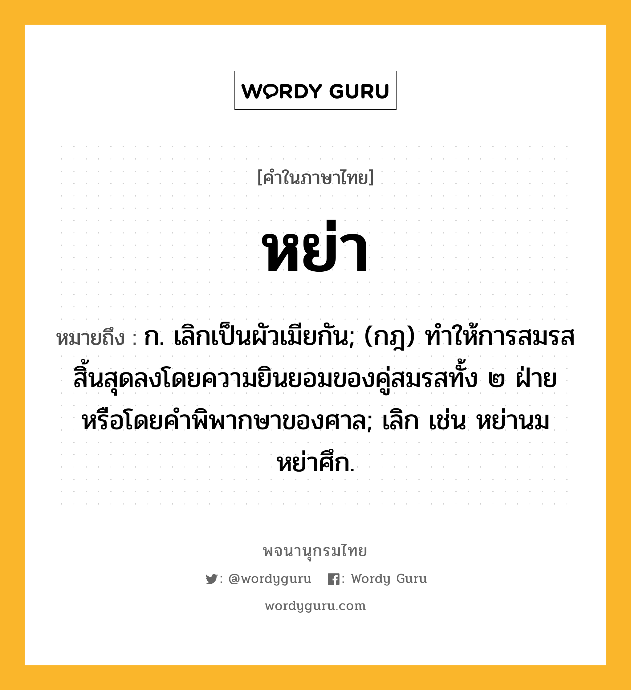 หย่า หมายถึงอะไร?, คำในภาษาไทย หย่า หมายถึง ก. เลิกเป็นผัวเมียกัน; (กฎ) ทําให้การสมรสสิ้นสุดลงโดยความยินยอมของคู่สมรสทั้ง ๒ ฝ่ายหรือโดยคําพิพากษาของศาล; เลิก เช่น หย่านม หย่าศึก.