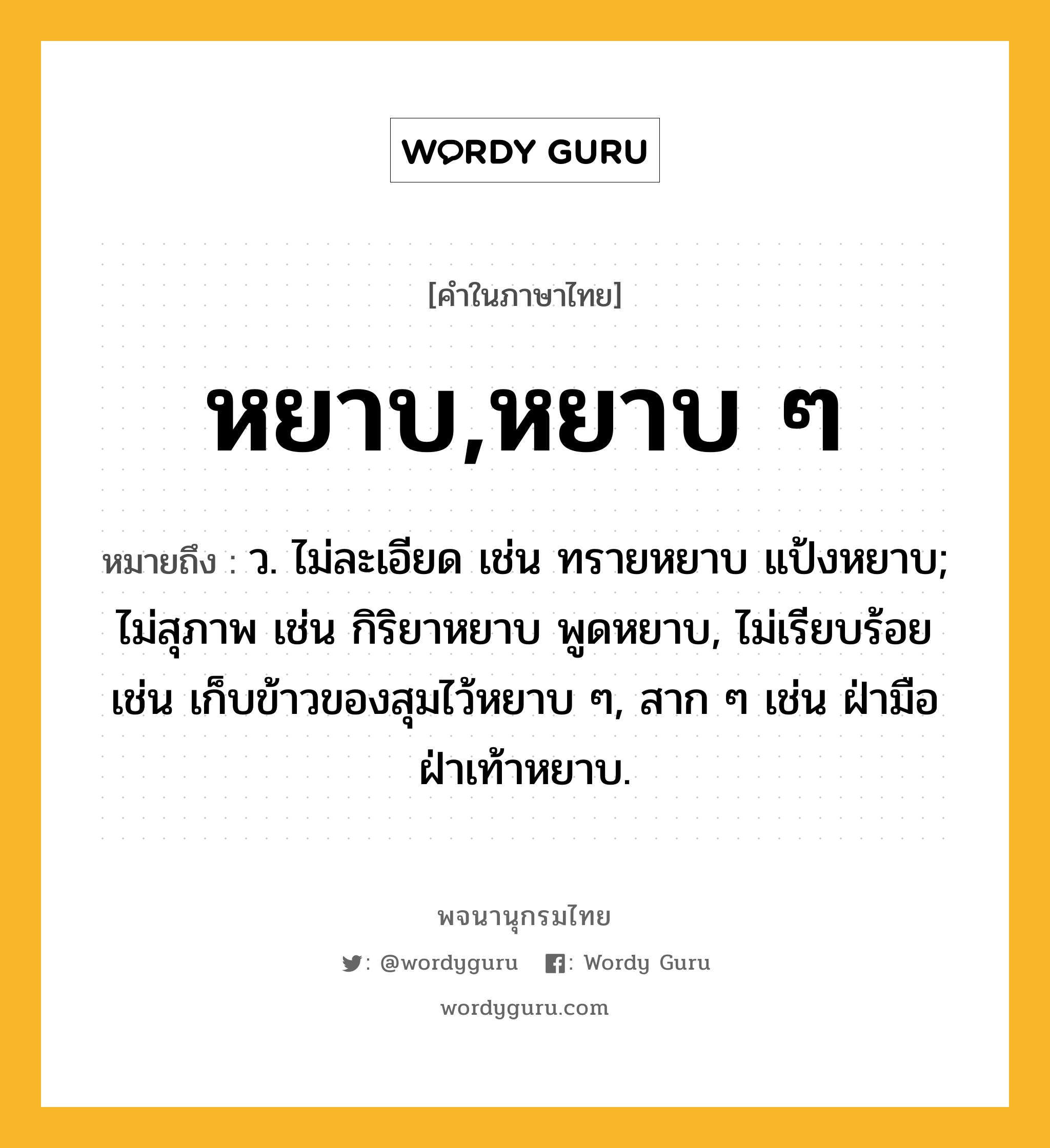 หยาบ,หยาบ ๆ หมายถึงอะไร?, คำในภาษาไทย หยาบ,หยาบ ๆ หมายถึง ว. ไม่ละเอียด เช่น ทรายหยาบ แป้งหยาบ; ไม่สุภาพ เช่น กิริยาหยาบ พูดหยาบ, ไม่เรียบร้อย เช่น เก็บข้าวของสุมไว้หยาบ ๆ, สาก ๆ เช่น ฝ่ามือฝ่าเท้าหยาบ.