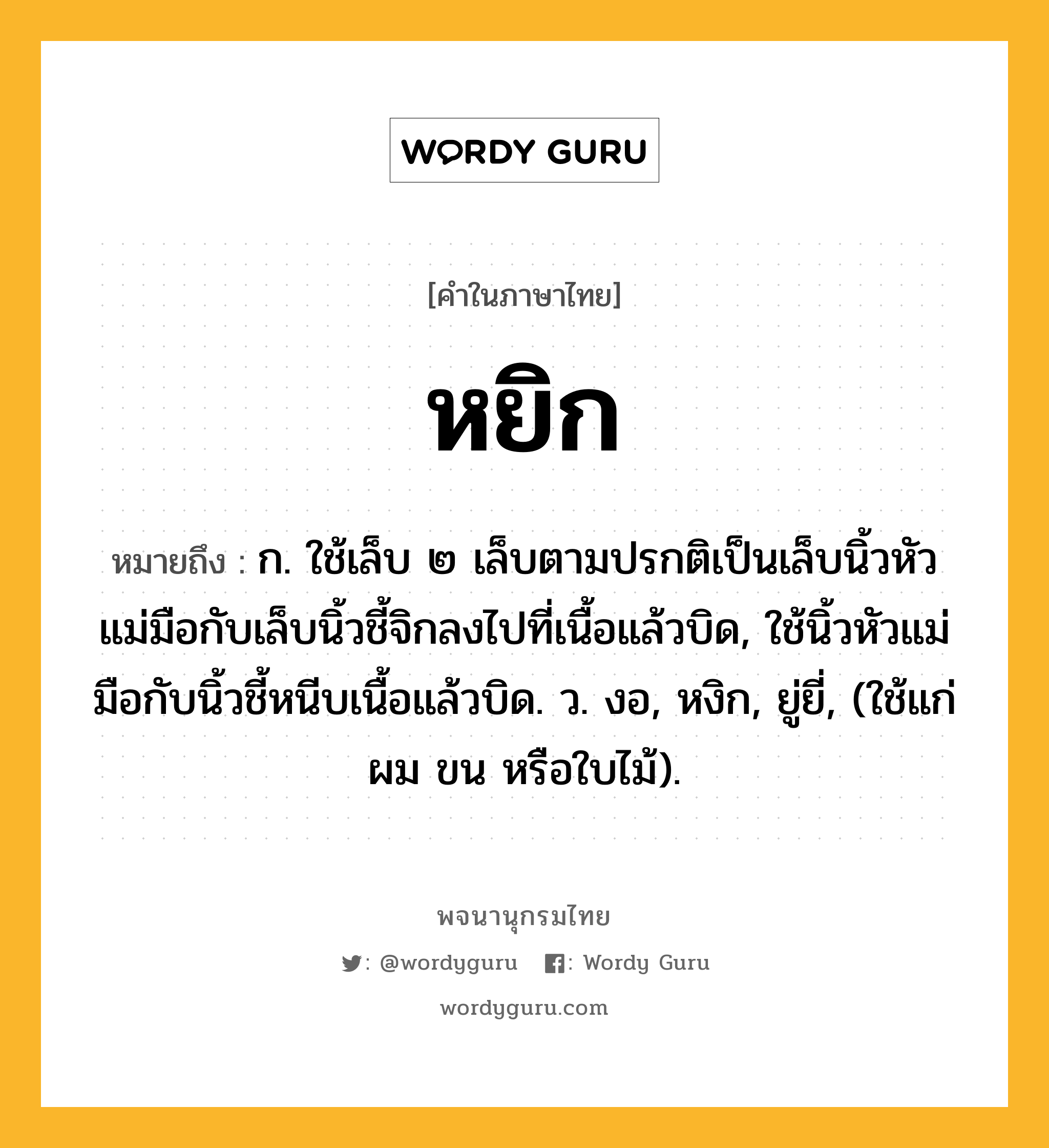 หยิก หมายถึงอะไร?, คำในภาษาไทย หยิก หมายถึง ก. ใช้เล็บ ๒ เล็บตามปรกติเป็นเล็บนิ้วหัวแม่มือกับเล็บนิ้วชี้จิกลงไปที่เนื้อแล้วบิด, ใช้นิ้วหัวแม่มือกับนิ้วชี้หนีบเนื้อแล้วบิด. ว. งอ, หงิก, ยู่ยี่, (ใช้แก่ผม ขน หรือใบไม้).