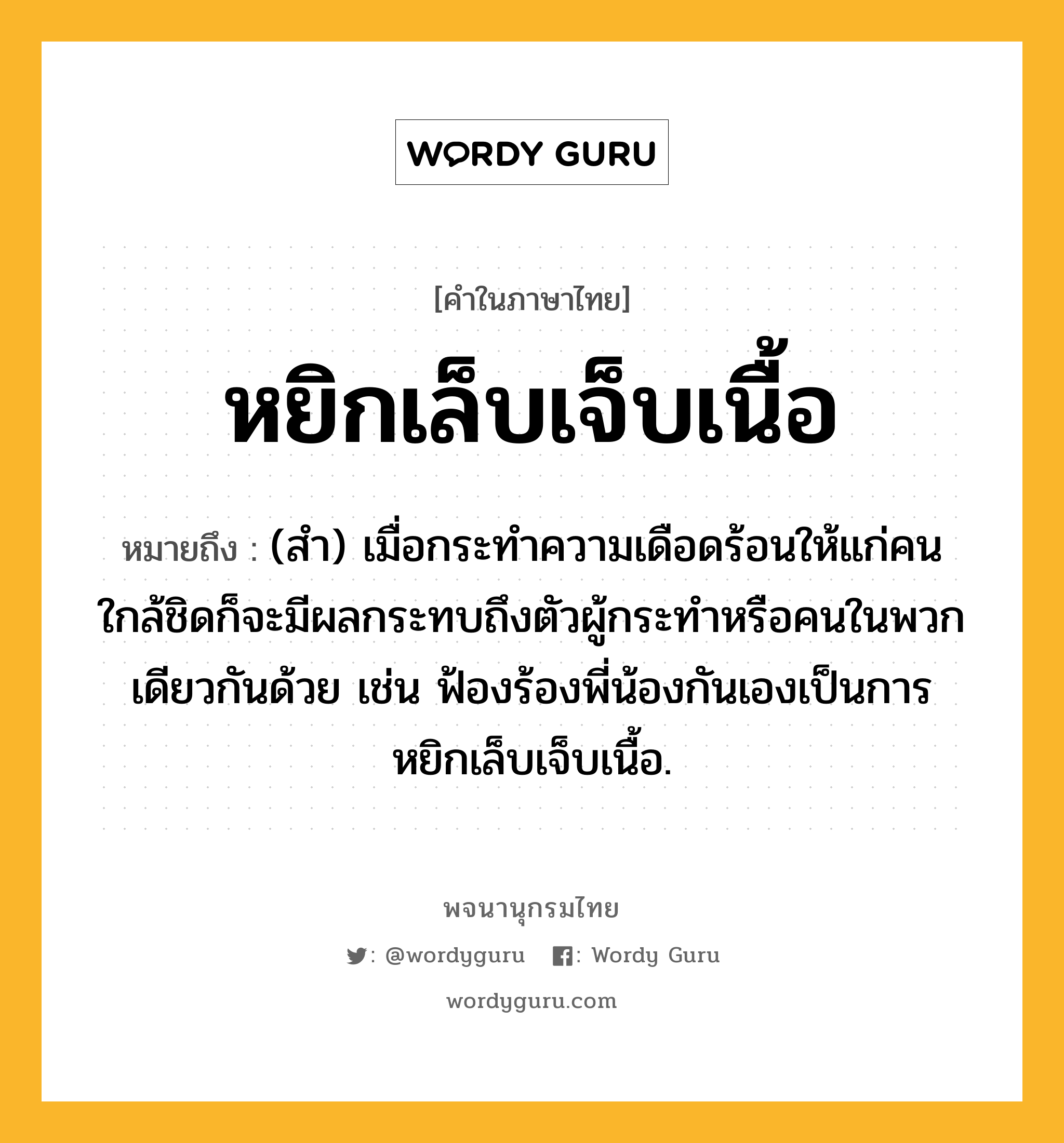 หยิกเล็บเจ็บเนื้อ ความหมาย หมายถึงอะไร?, คำในภาษาไทย หยิกเล็บเจ็บเนื้อ หมายถึง (สำ) เมื่อกระทำความเดือดร้อนให้แก่คนใกล้ชิดก็จะมีผลกระทบถึงตัวผู้กระทำหรือคนในพวกเดียวกันด้วย เช่น ฟ้องร้องพี่น้องกันเองเป็นการหยิกเล็บเจ็บเนื้อ.