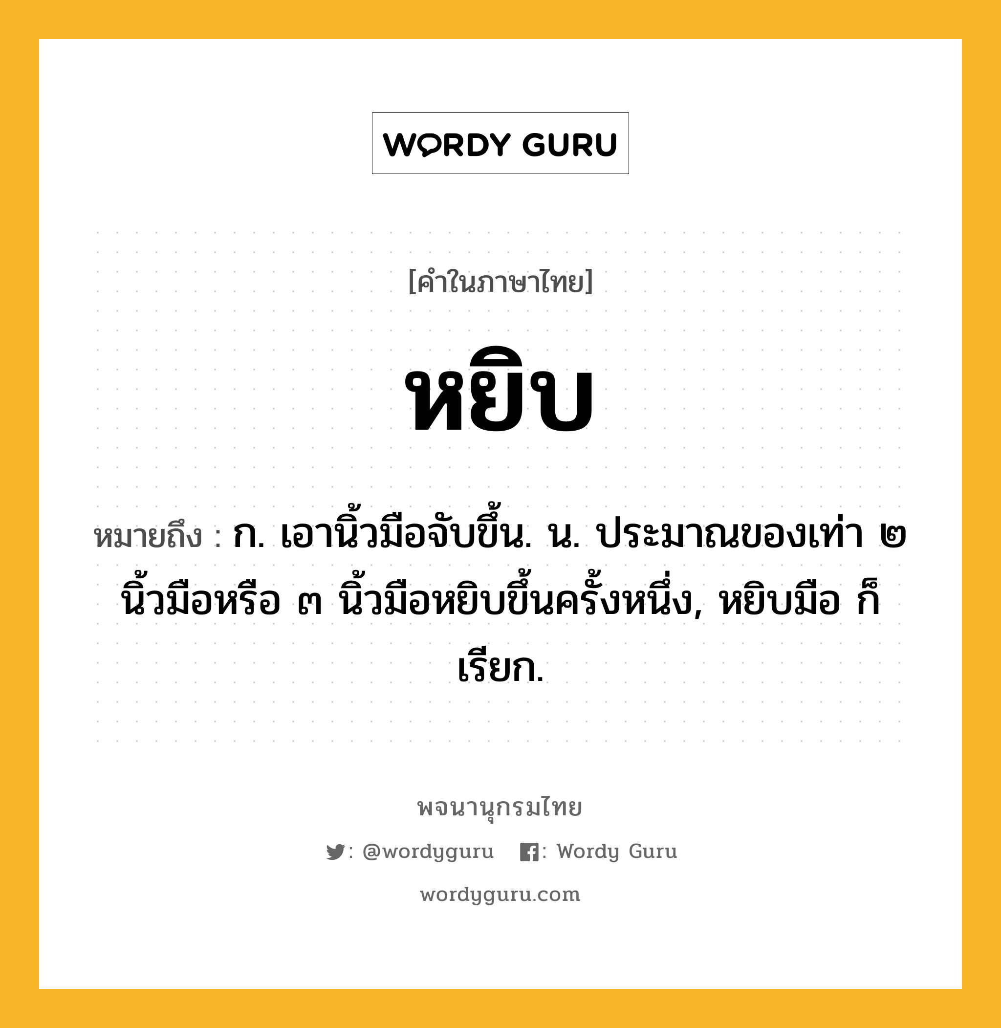 หยิบ หมายถึงอะไร?, คำในภาษาไทย หยิบ หมายถึง ก. เอานิ้วมือจับขึ้น. น. ประมาณของเท่า ๒ นิ้วมือหรือ ๓ นิ้วมือหยิบขึ้นครั้งหนึ่ง, หยิบมือ ก็เรียก.