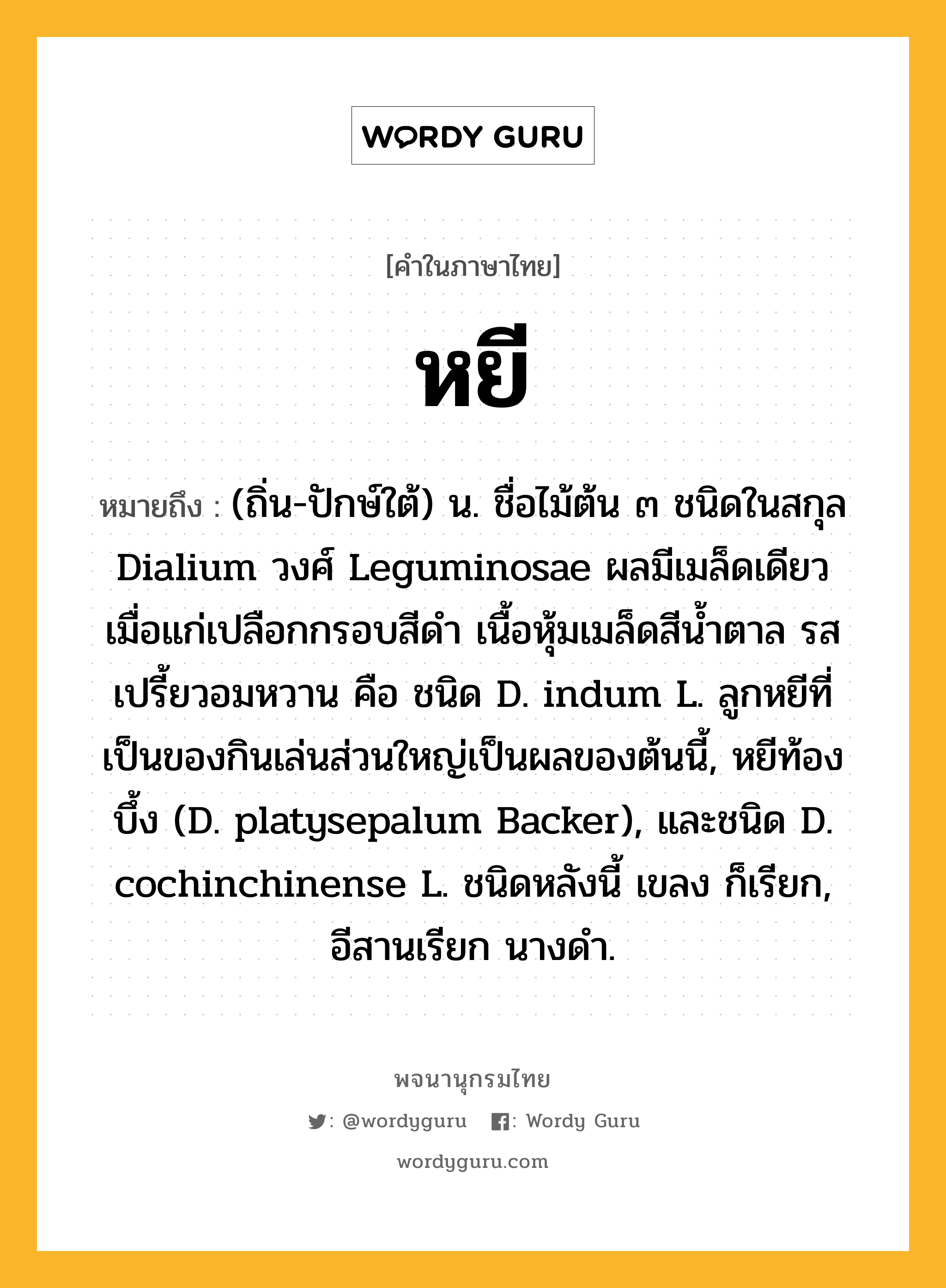 หยี หมายถึงอะไร?, คำในภาษาไทย หยี หมายถึง (ถิ่น-ปักษ์ใต้) น. ชื่อไม้ต้น ๓ ชนิดในสกุล Dialium วงศ์ Leguminosae ผลมีเมล็ดเดียว เมื่อแก่เปลือกกรอบสีดํา เนื้อหุ้มเมล็ดสีนํ้าตาล รสเปรี้ยวอมหวาน คือ ชนิด D. indum L. ลูกหยีที่เป็นของกินเล่นส่วนใหญ่เป็นผลของต้นนี้, หยีท้องบึ้ง (D. platysepalum Backer), และชนิด D. cochinchinense L. ชนิดหลังนี้ เขลง ก็เรียก, อีสานเรียก นางดํา.