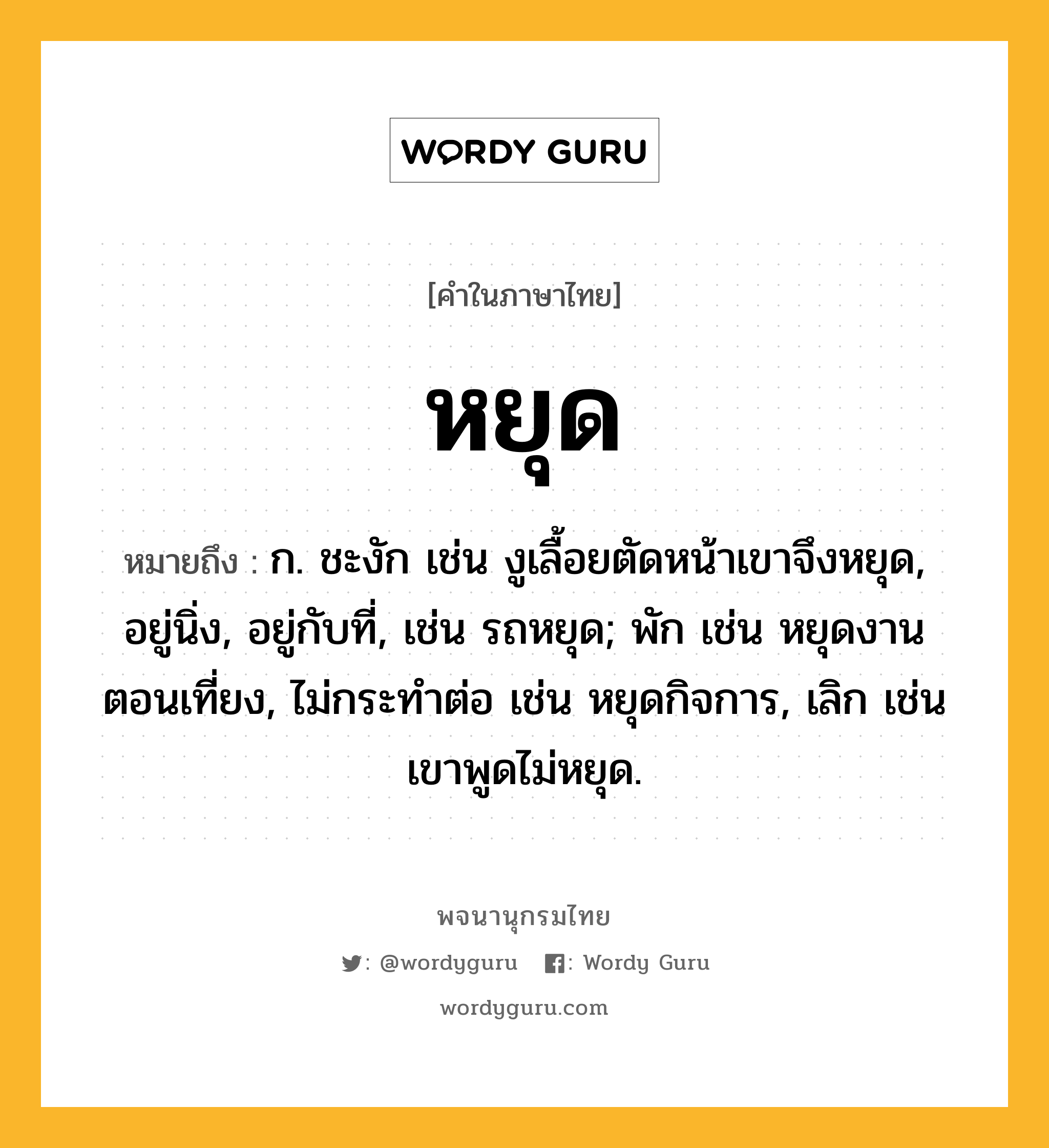 หยุด หมายถึงอะไร?, คำในภาษาไทย หยุด หมายถึง ก. ชะงัก เช่น งูเลื้อยตัดหน้าเขาจึงหยุด, อยู่นิ่ง, อยู่กับที่, เช่น รถหยุด; พัก เช่น หยุดงานตอนเที่ยง, ไม่กระทำต่อ เช่น หยุดกิจการ, เลิก เช่น เขาพูดไม่หยุด.