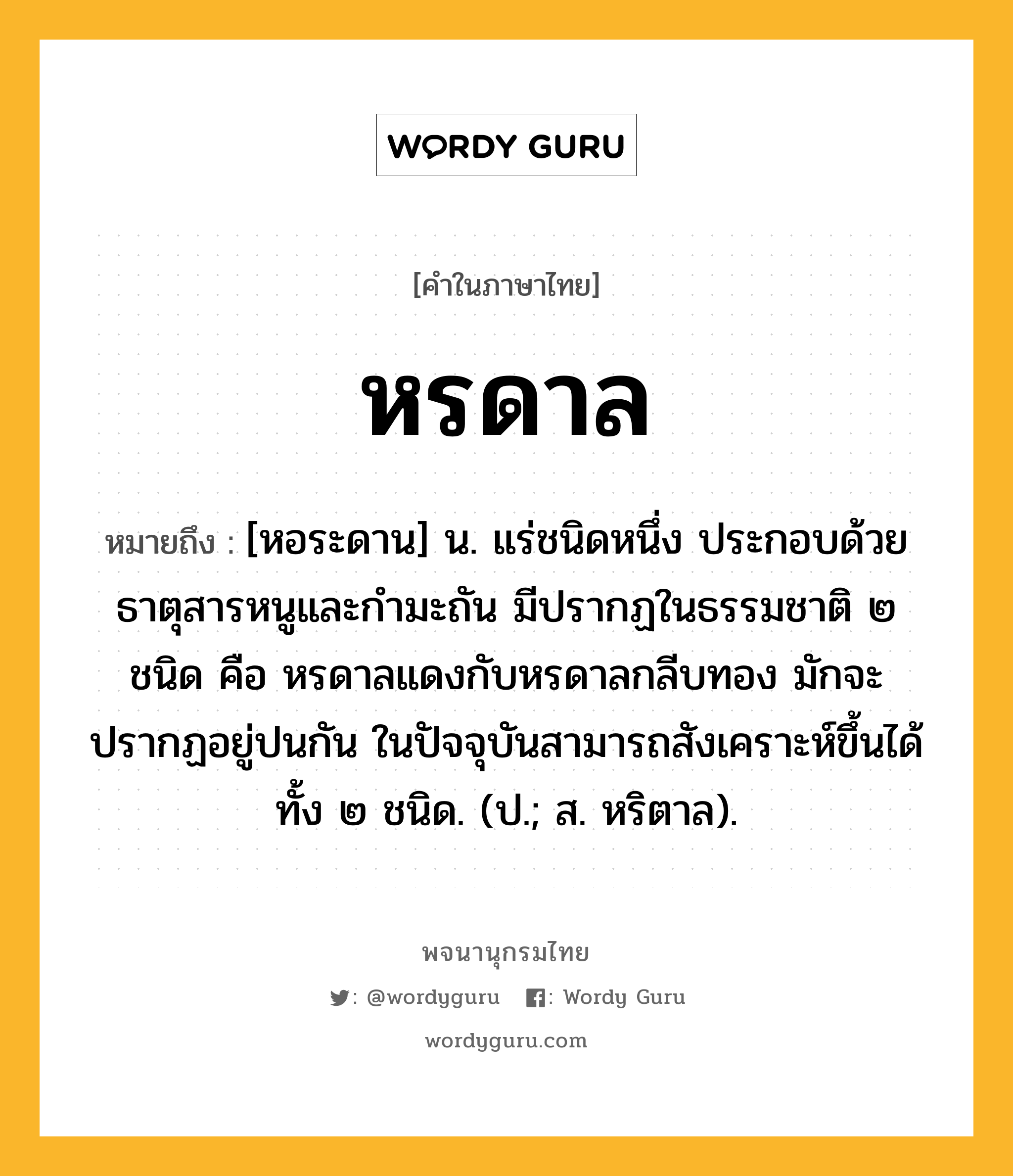 หรดาล หมายถึงอะไร?, คำในภาษาไทย หรดาล หมายถึง [หอระดาน] น. แร่ชนิดหนึ่ง ประกอบด้วยธาตุสารหนูและกํามะถัน มีปรากฏในธรรมชาติ ๒ ชนิด คือ หรดาลแดงกับหรดาลกลีบทอง มักจะปรากฏอยู่ปนกัน ในปัจจุบันสามารถสังเคราะห์ขึ้นได้ทั้ง ๒ ชนิด. (ป.; ส. หริตาล).