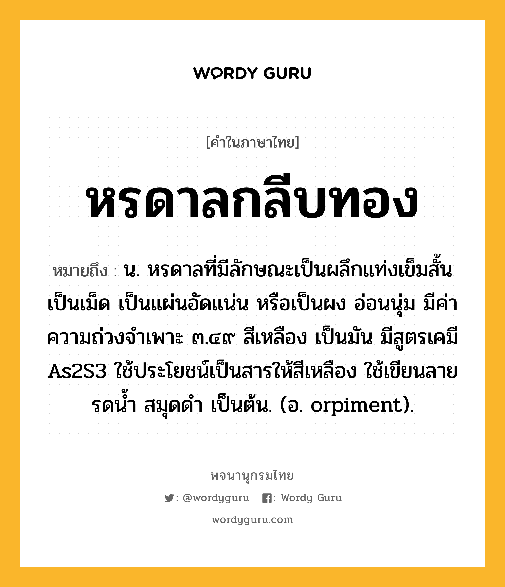 หรดาลกลีบทอง หมายถึงอะไร?, คำในภาษาไทย หรดาลกลีบทอง หมายถึง น. หรดาลที่มีลักษณะเป็นผลึกแท่งเข็มสั้น เป็นเม็ด เป็นแผ่นอัดแน่น หรือเป็นผง อ่อนนุ่ม มีค่าความถ่วงจําเพาะ ๓.๔๙ สีเหลือง เป็นมัน มีสูตรเคมี As2S3 ใช้ประโยชน์เป็นสารให้สีเหลือง ใช้เขียนลายรดนํ้า สมุดดํา เป็นต้น. (อ. orpiment).