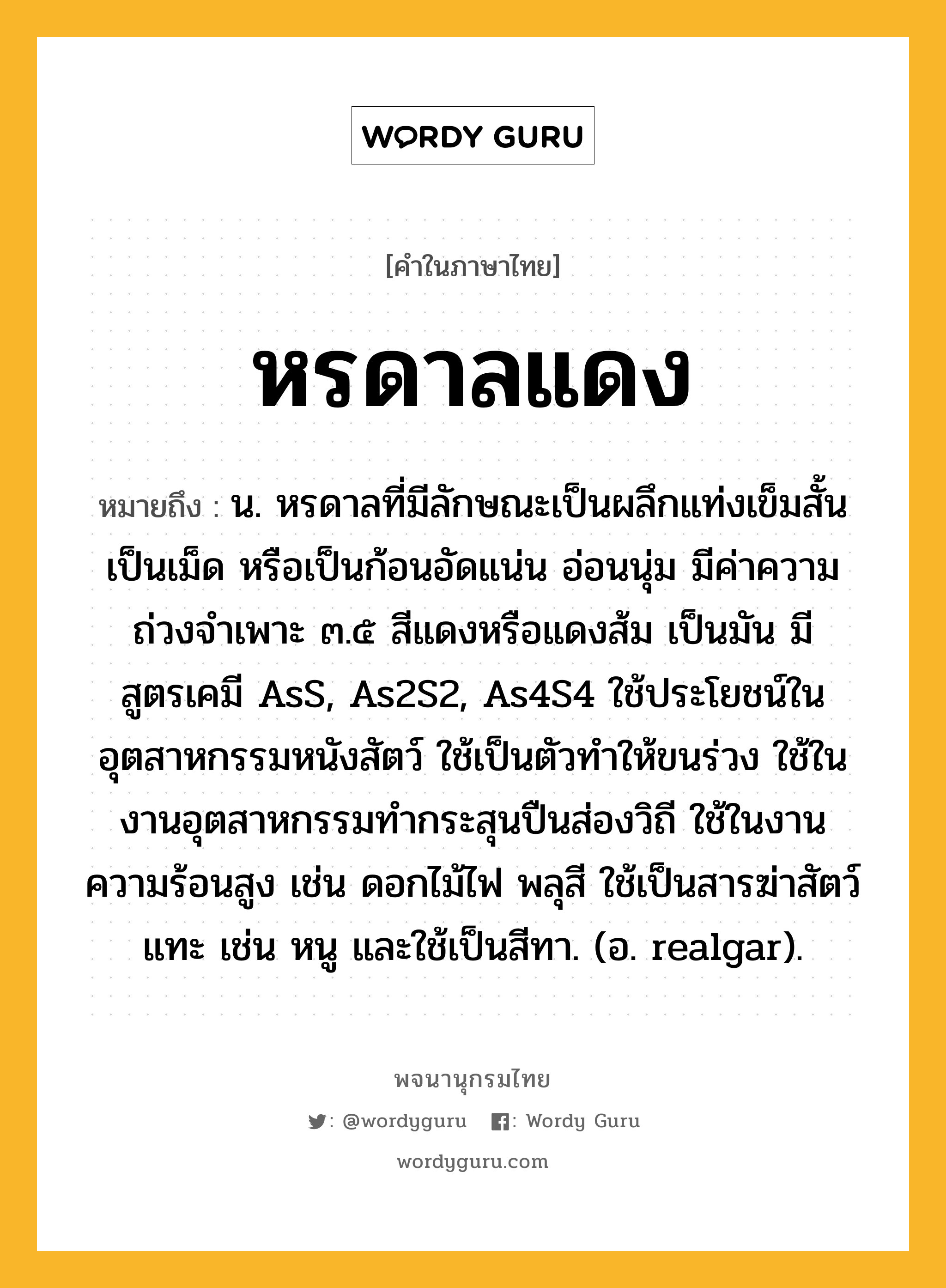 หรดาลแดง หมายถึงอะไร?, คำในภาษาไทย หรดาลแดง หมายถึง น. หรดาลที่มีลักษณะเป็นผลึกแท่งเข็มสั้น เป็นเม็ด หรือเป็นก้อนอัดแน่น อ่อนนุ่ม มีค่าความถ่วงจําเพาะ ๓.๕ สีแดงหรือแดงส้ม เป็นมัน มีสูตรเคมี AsS, As2S2, As4S4 ใช้ประโยชน์ในอุตสาหกรรมหนังสัตว์ ใช้เป็นตัวทําให้ขนร่วง ใช้ในงานอุตสาหกรรมทํากระสุนปืนส่องวิถี ใช้ในงานความร้อนสูง เช่น ดอกไม้ไฟ พลุสี ใช้เป็นสารฆ่าสัตว์แทะ เช่น หนู และใช้เป็นสีทา. (อ. realgar).