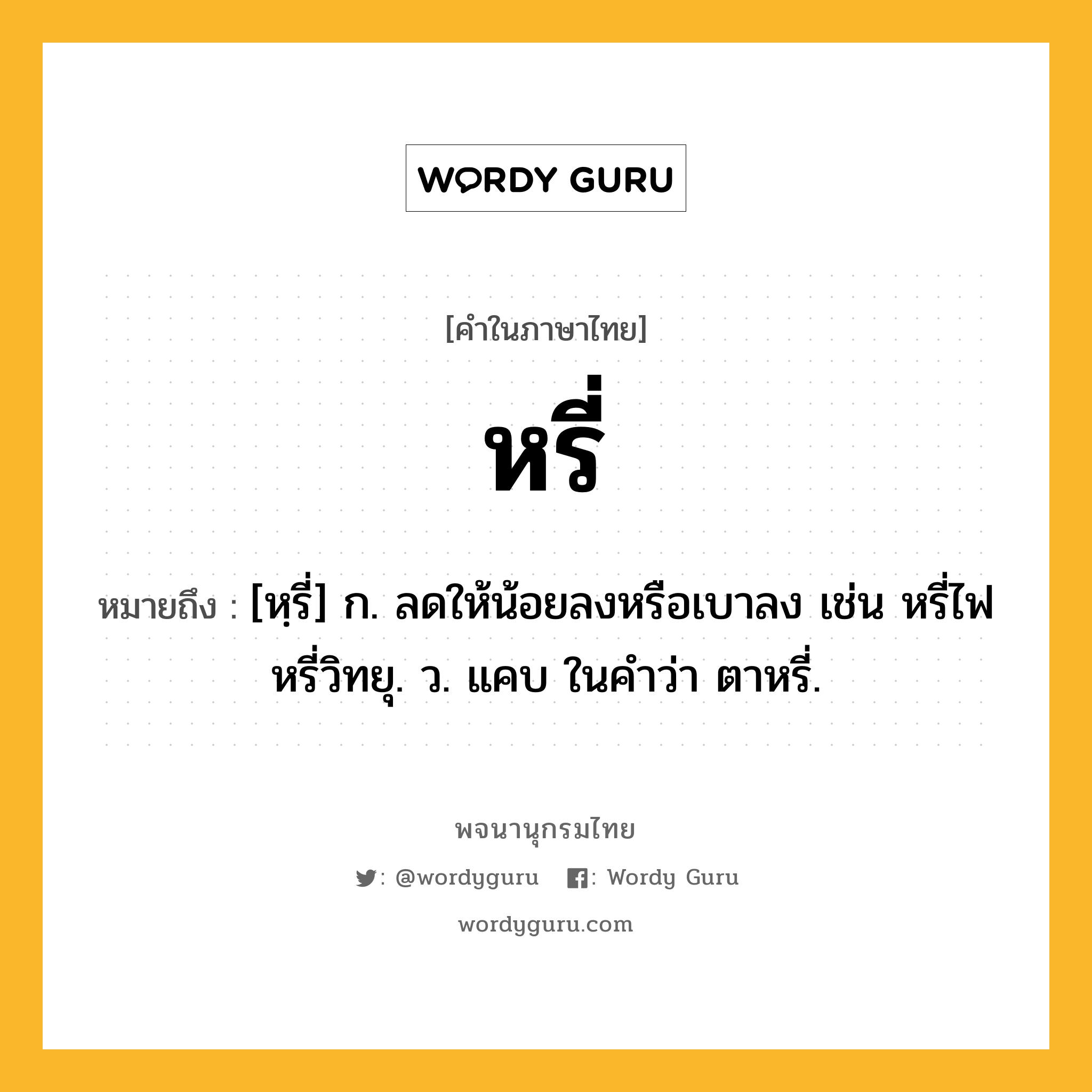 หรี่ หมายถึงอะไร?, คำในภาษาไทย หรี่ หมายถึง [หฺรี่] ก. ลดให้น้อยลงหรือเบาลง เช่น หรี่ไฟ หรี่วิทยุ. ว. แคบ ในคำว่า ตาหรี่.