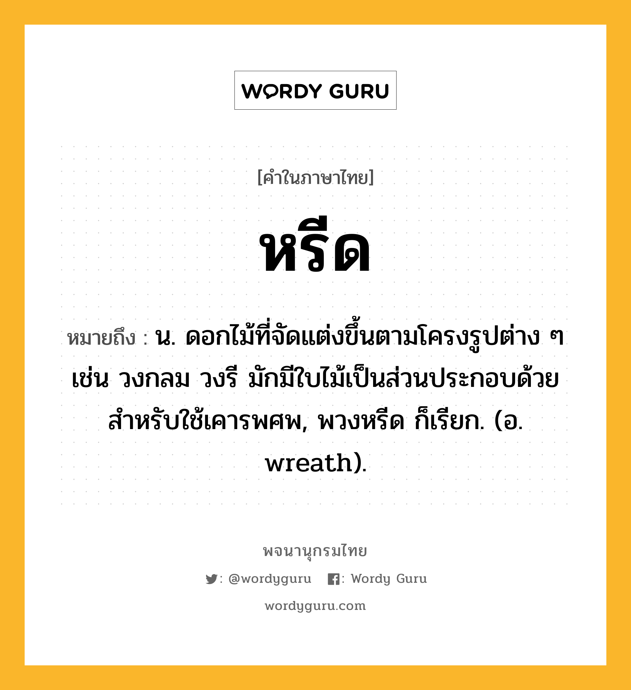 หรีด หมายถึงอะไร?, คำในภาษาไทย หรีด หมายถึง น. ดอกไม้ที่จัดแต่งขึ้นตามโครงรูปต่าง ๆ เช่น วงกลม วงรี มักมีใบไม้เป็นส่วนประกอบด้วย สําหรับใช้เคารพศพ, พวงหรีด ก็เรียก. (อ. wreath).