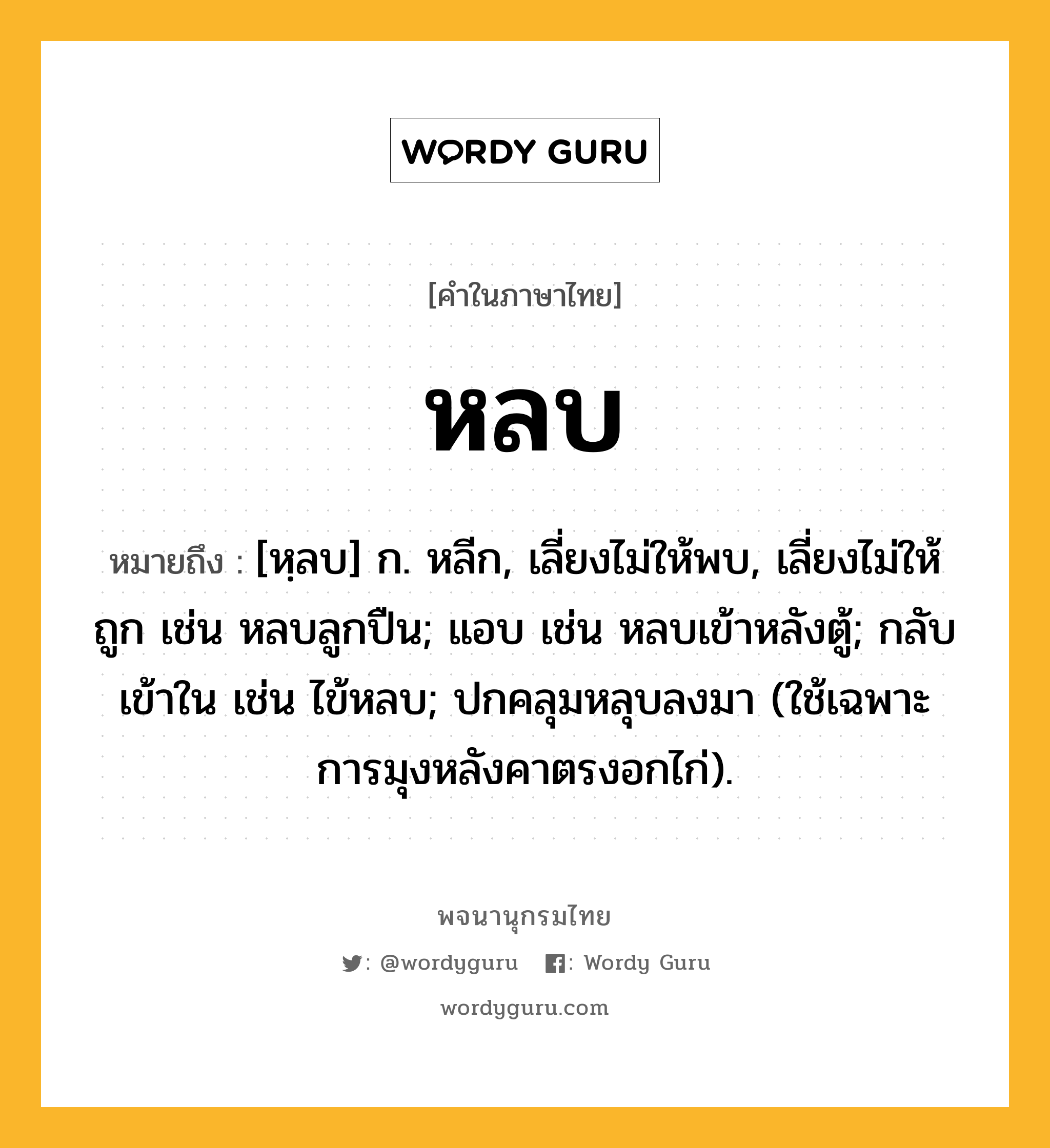 หลบ หมายถึงอะไร?, คำในภาษาไทย หลบ หมายถึง [หฺลบ] ก. หลีก, เลี่ยงไม่ให้พบ, เลี่ยงไม่ให้ถูก เช่น หลบลูกปืน; แอบ เช่น หลบเข้าหลังตู้; กลับเข้าใน เช่น ไข้หลบ; ปกคลุมหลุบลงมา (ใช้เฉพาะการมุงหลังคาตรงอกไก่).