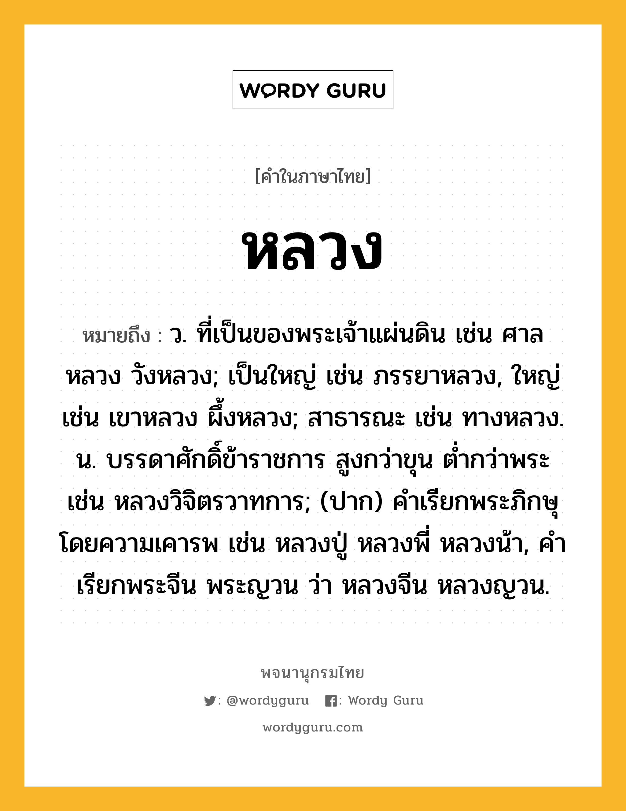 หลวง หมายถึงอะไร?, คำในภาษาไทย หลวง หมายถึง ว. ที่เป็นของพระเจ้าแผ่นดิน เช่น ศาลหลวง วังหลวง; เป็นใหญ่ เช่น ภรรยาหลวง, ใหญ่ เช่น เขาหลวง ผึ้งหลวง; สาธารณะ เช่น ทางหลวง. น. บรรดาศักดิ์ข้าราชการ สูงกว่าขุน ต่ำกว่าพระ เช่น หลวงวิจิตรวาทการ; (ปาก) คําเรียกพระภิกษุโดยความเคารพ เช่น หลวงปู่ หลวงพี่ หลวงน้า, คําเรียกพระจีน พระญวน ว่า หลวงจีน หลวงญวน.