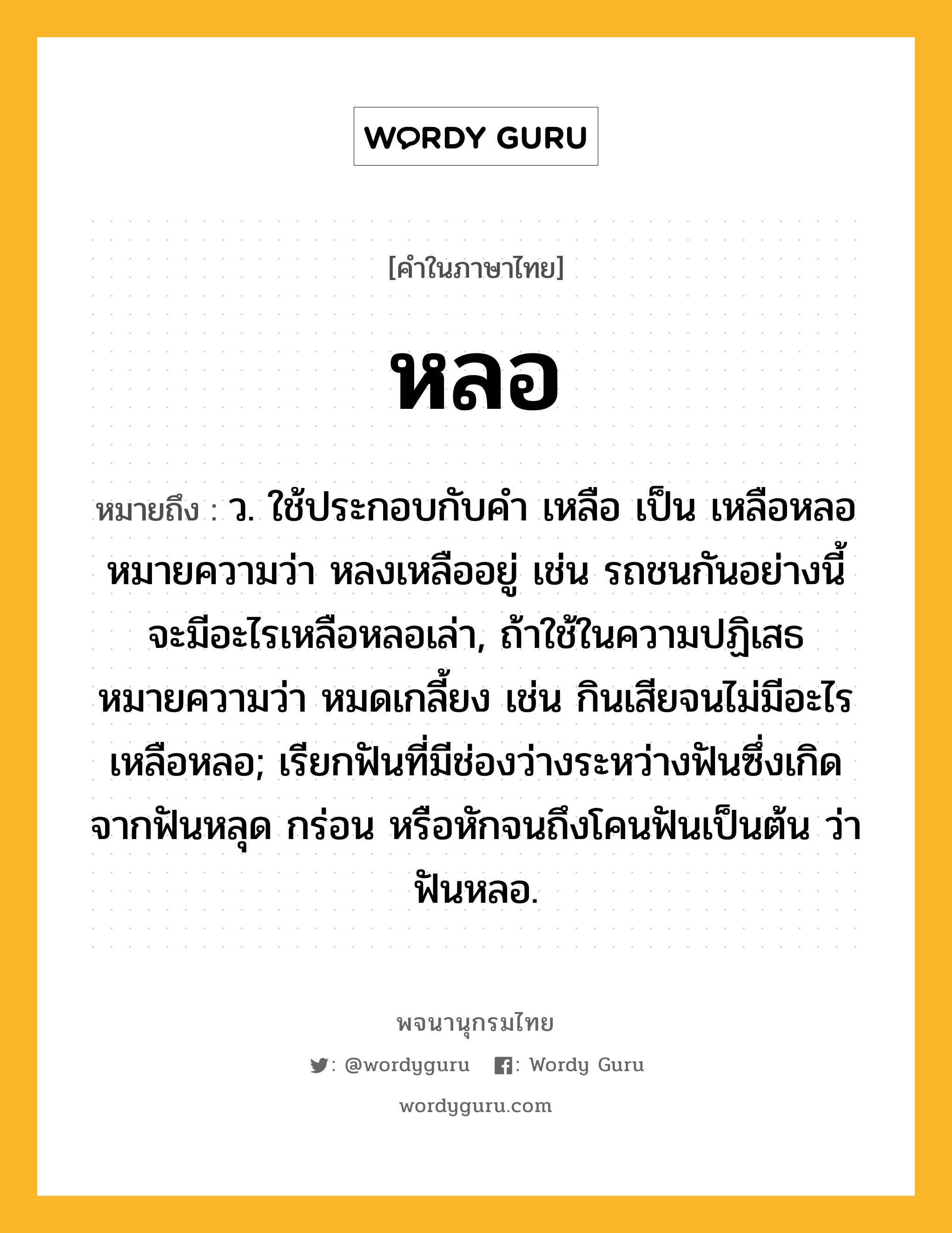 หลอ หมายถึงอะไร?, คำในภาษาไทย หลอ หมายถึง ว. ใช้ประกอบกับคํา เหลือ เป็น เหลือหลอ หมายความว่า หลงเหลืออยู่ เช่น รถชนกันอย่างนี้ จะมีอะไรเหลือหลอเล่า, ถ้าใช้ในความปฏิเสธหมายความว่า หมดเกลี้ยง เช่น กินเสียจนไม่มีอะไรเหลือหลอ; เรียกฟันที่มีช่องว่างระหว่างฟันซึ่งเกิดจากฟันหลุด กร่อน หรือหักจนถึงโคนฟันเป็นต้น ว่า ฟันหลอ.