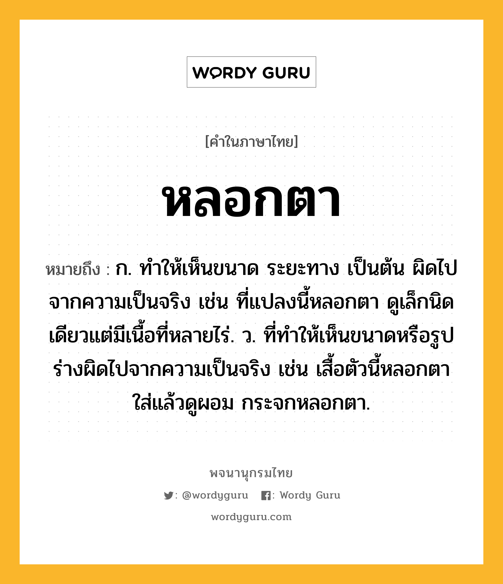 หลอกตา ความหมาย หมายถึงอะไร?, คำในภาษาไทย หลอกตา หมายถึง ก. ทำให้เห็นขนาด ระยะทาง เป็นต้น ผิดไปจากความเป็นจริง เช่น ที่แปลงนี้หลอกตา ดูเล็กนิดเดียวแต่มีเนื้อที่หลายไร่. ว. ที่ทำให้เห็นขนาดหรือรูปร่างผิดไปจากความเป็นจริง เช่น เสื้อตัวนี้หลอกตา ใส่แล้วดูผอม กระจกหลอกตา.