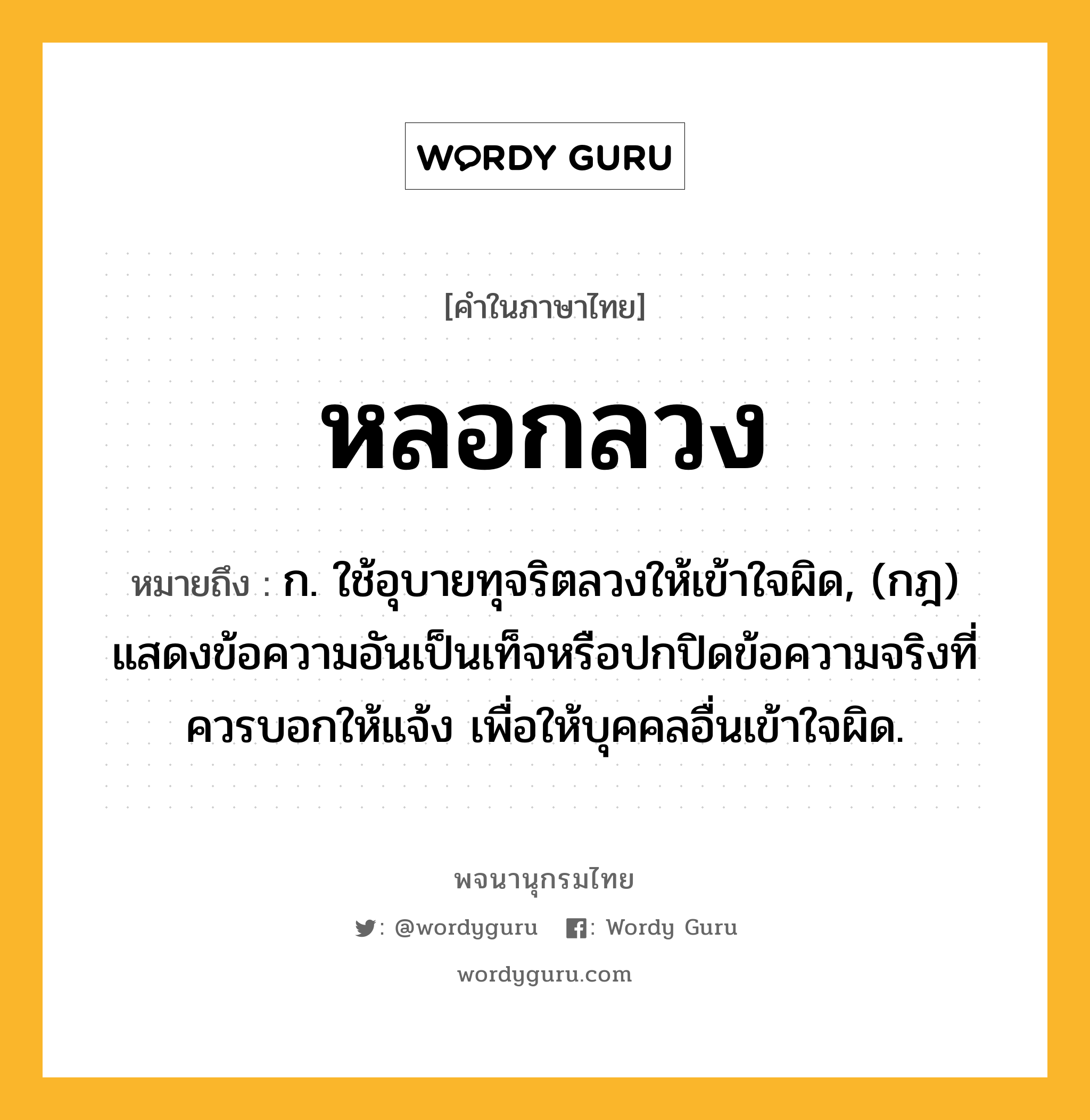 หลอกลวง ความหมาย หมายถึงอะไร?, คำในภาษาไทย หลอกลวง หมายถึง ก. ใช้อุบายทุจริตลวงให้เข้าใจผิด, (กฎ) แสดงข้อความอันเป็นเท็จหรือปกปิดข้อความจริงที่ควรบอกให้แจ้ง เพื่อให้บุคคลอื่นเข้าใจผิด.