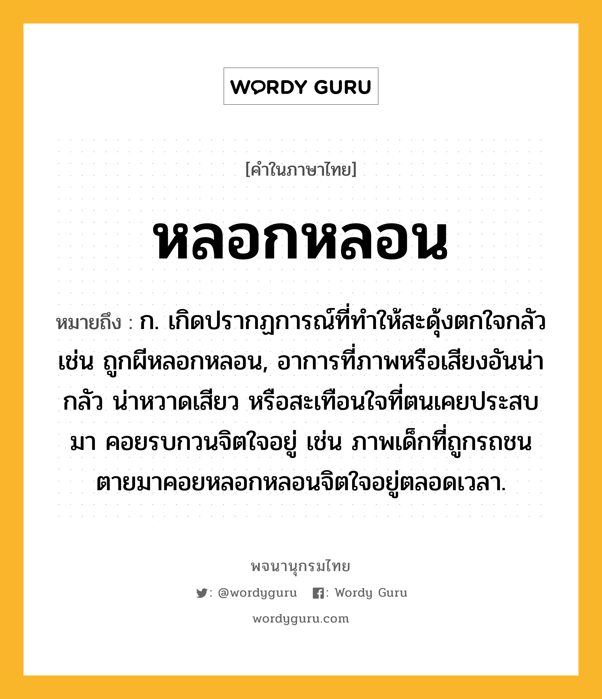 หลอกหลอน ความหมาย หมายถึงอะไร?, คำในภาษาไทย หลอกหลอน หมายถึง ก. เกิดปรากฏการณ์ที่ทำให้สะดุ้งตกใจกลัว เช่น ถูกผีหลอกหลอน, อาการที่ภาพหรือเสียงอันน่ากลัว น่าหวาดเสียว หรือสะเทือนใจที่ตนเคยประสบมา คอยรบกวนจิตใจอยู่ เช่น ภาพเด็กที่ถูกรถชนตายมาคอยหลอกหลอนจิตใจอยู่ตลอดเวลา.