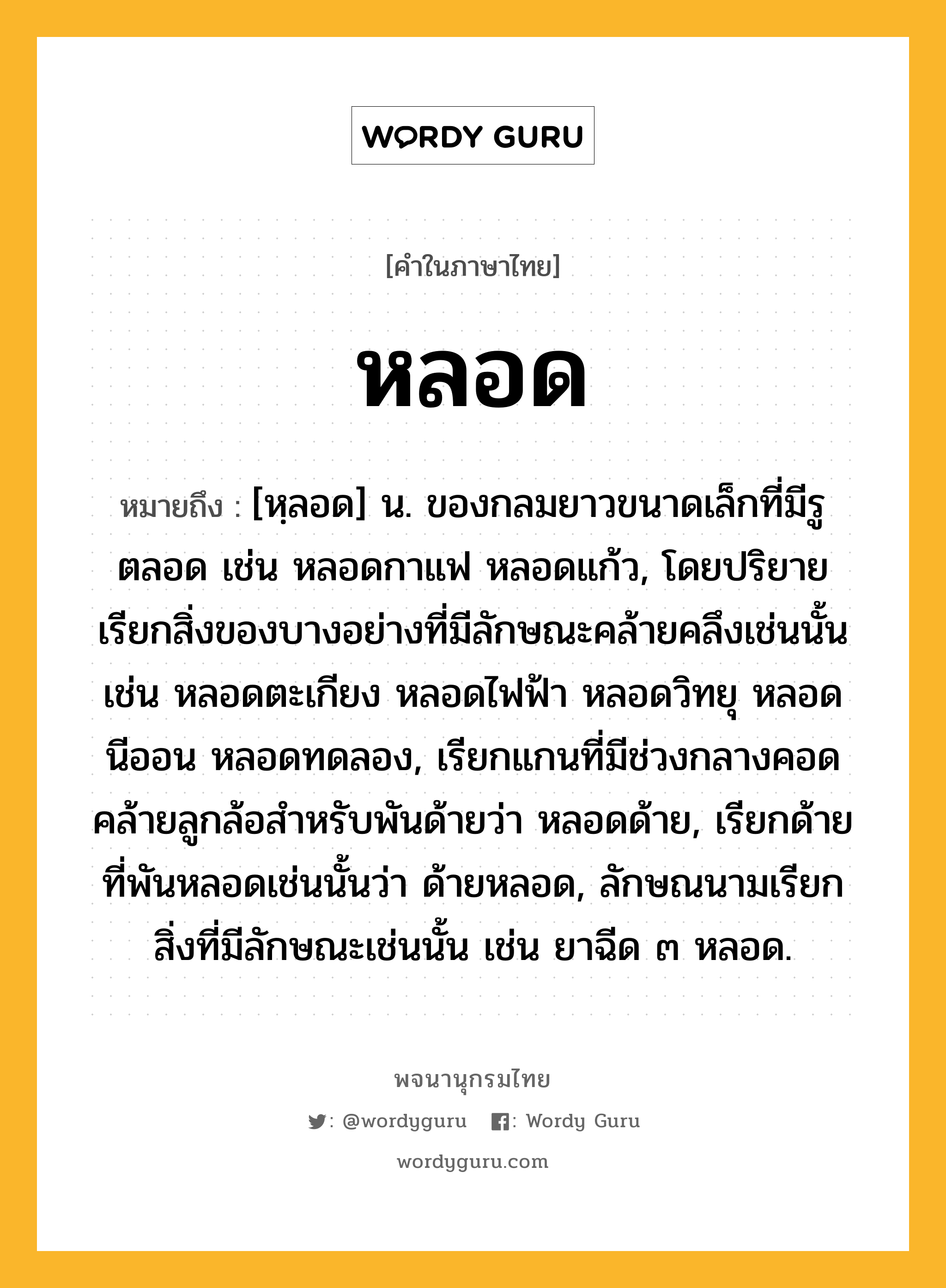 หลอด ความหมาย หมายถึงอะไร?, คำในภาษาไทย หลอด หมายถึง [หฺลอด] น. ของกลมยาวขนาดเล็กที่มีรูตลอด เช่น หลอดกาแฟ หลอดแก้ว, โดยปริยายเรียกสิ่งของบางอย่างที่มีลักษณะคล้ายคลึงเช่นนั้น เช่น หลอดตะเกียง หลอดไฟฟ้า หลอดวิทยุ หลอดนีออน หลอดทดลอง, เรียกแกนที่มีช่วงกลางคอดคล้ายลูกล้อสำหรับพันด้ายว่า หลอดด้าย, เรียกด้ายที่พันหลอดเช่นนั้นว่า ด้ายหลอด, ลักษณนามเรียกสิ่งที่มีลักษณะเช่นนั้น เช่น ยาฉีด ๓ หลอด.