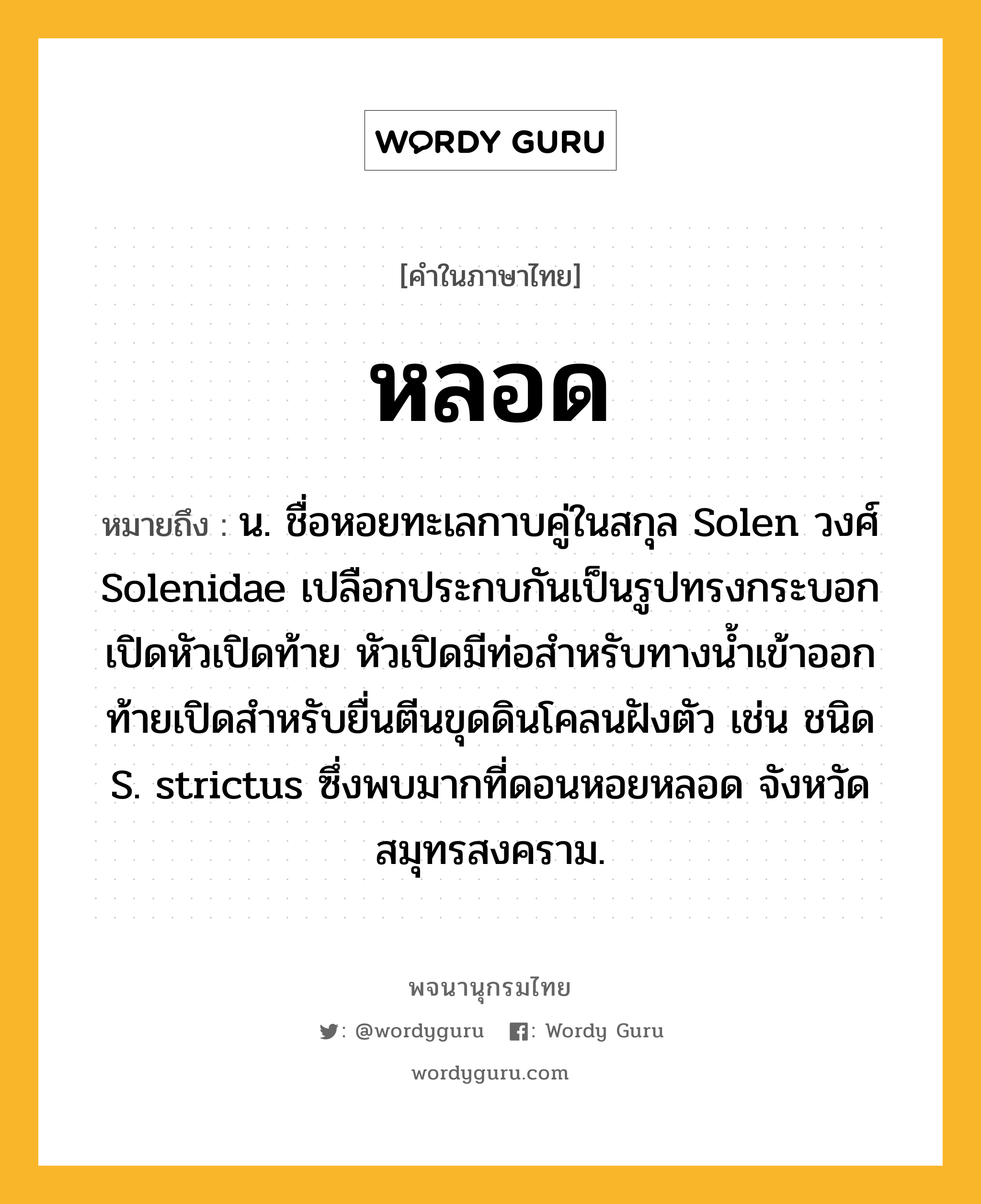 หลอด ความหมาย หมายถึงอะไร?, คำในภาษาไทย หลอด หมายถึง น. ชื่อหอยทะเลกาบคู่ในสกุล Solen วงศ์ Solenidae เปลือกประกบกันเป็นรูปทรงกระบอกเปิดหัวเปิดท้าย หัวเปิดมีท่อสำหรับทางน้ำเข้าออก ท้ายเปิดสําหรับยื่นตีนขุดดินโคลนฝังตัว เช่น ชนิด S. strictus ซึ่งพบมากที่ดอนหอยหลอด จังหวัดสมุทรสงคราม.