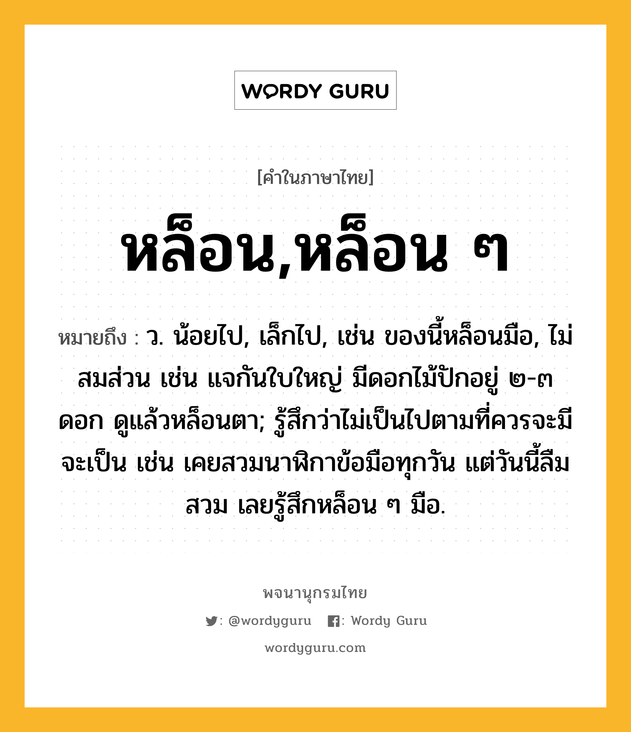 หล็อน,หล็อน ๆ หมายถึงอะไร?, คำในภาษาไทย หล็อน,หล็อน ๆ หมายถึง ว. น้อยไป, เล็กไป, เช่น ของนี้หล็อนมือ, ไม่สมส่วน เช่น แจกันใบใหญ่ มีดอกไม้ปักอยู่ ๒-๓ ดอก ดูแล้วหล็อนตา; รู้สึกว่าไม่เป็นไปตามที่ควรจะมีจะเป็น เช่น เคยสวมนาฬิกาข้อมือทุกวัน แต่วันนี้ลืมสวม เลยรู้สึกหล็อน ๆ มือ.