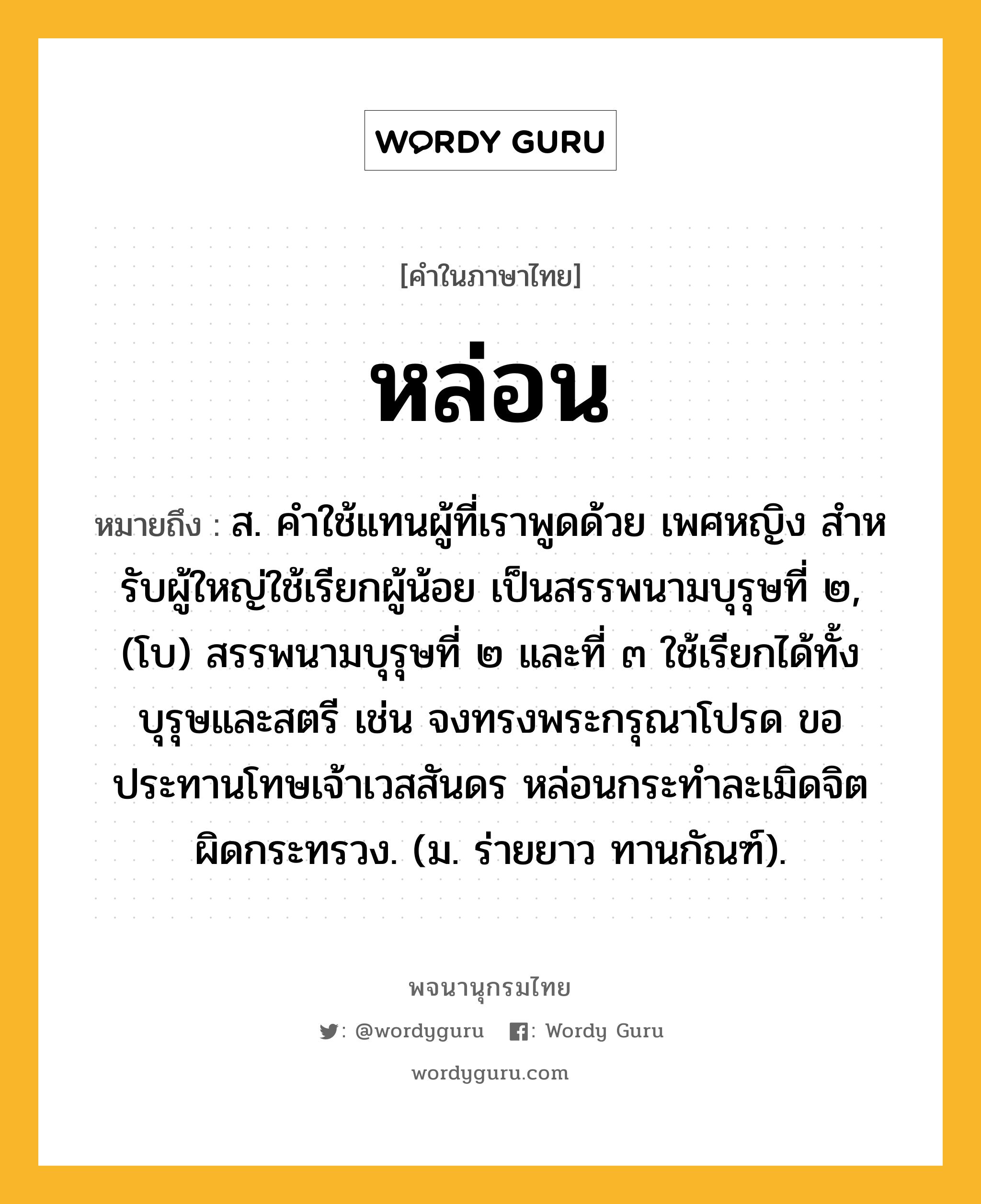 หล่อน หมายถึงอะไร?, คำในภาษาไทย หล่อน หมายถึง ส. คําใช้แทนผู้ที่เราพูดด้วย เพศหญิง สําหรับผู้ใหญ่ใช้เรียกผู้น้อย เป็นสรรพนามบุรุษที่ ๒, (โบ) สรรพนามบุรุษที่ ๒ และที่ ๓ ใช้เรียกได้ทั้งบุรุษและสตรี เช่น จงทรงพระกรุณาโปรด ขอประทานโทษเจ้าเวสสันดร หล่อนกระทำละเมิดจิตผิดกระทรวง. (ม. ร่ายยาว ทานกัณฑ์).