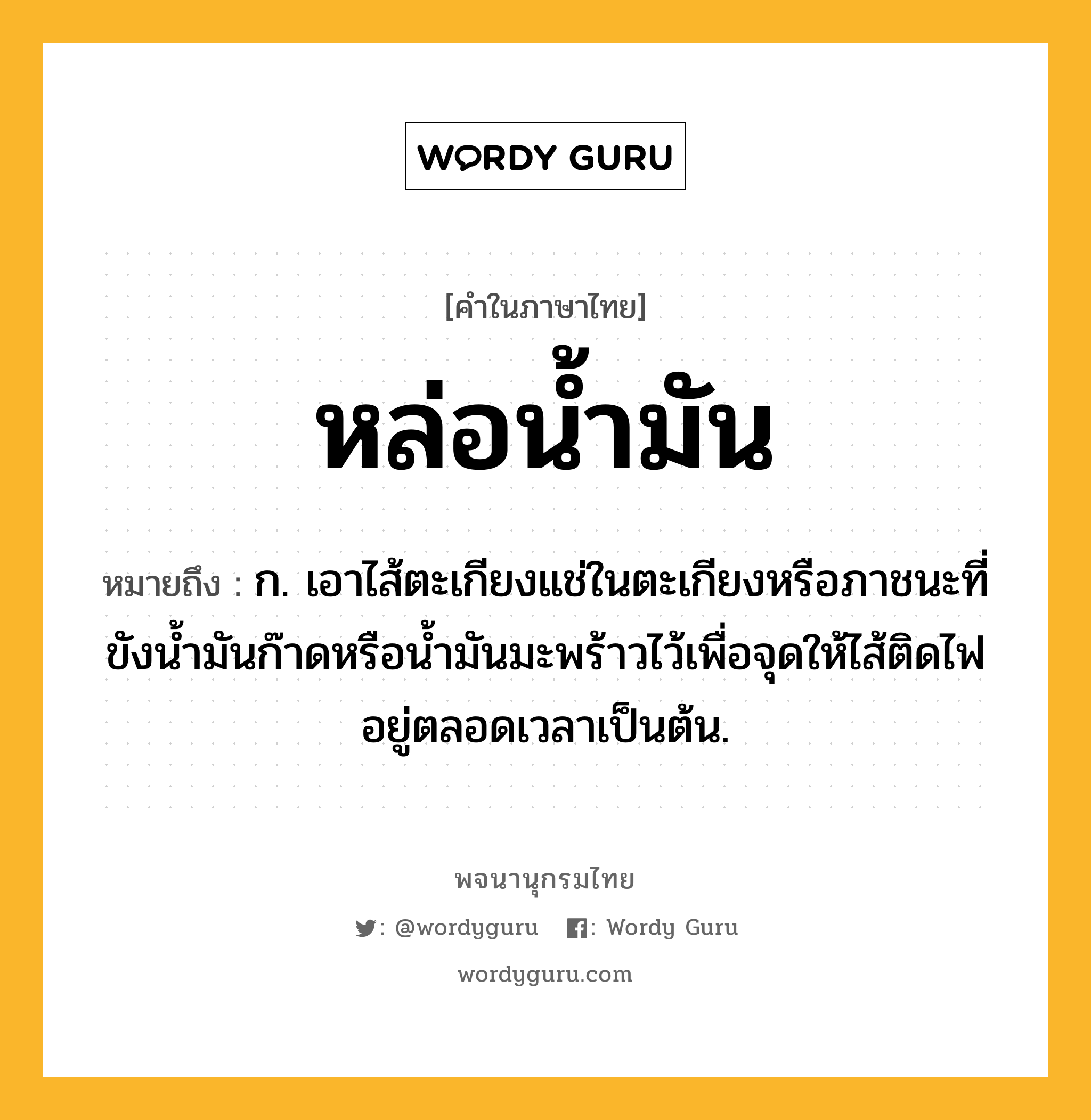 หล่อน้ำมัน ความหมาย หมายถึงอะไร?, คำในภาษาไทย หล่อน้ำมัน หมายถึง ก. เอาไส้ตะเกียงแช่ในตะเกียงหรือภาชนะที่ขังน้ำมันก๊าดหรือน้ำมันมะพร้าวไว้เพื่อจุดให้ไส้ติดไฟอยู่ตลอดเวลาเป็นต้น.