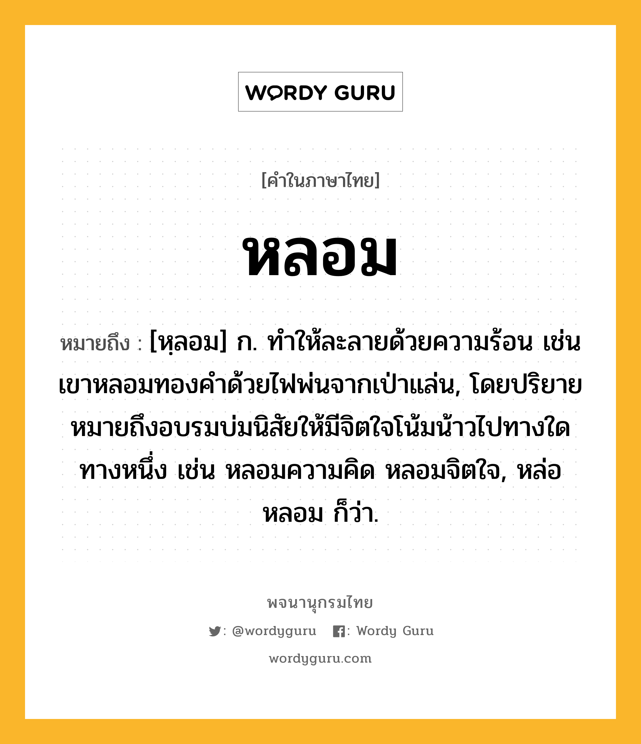 หลอม หมายถึงอะไร?, คำในภาษาไทย หลอม หมายถึง [หฺลอม] ก. ทําให้ละลายด้วยความร้อน เช่น เขาหลอมทองคำด้วยไฟพ่นจากเป่าแล่น, โดยปริยายหมายถึงอบรมบ่มนิสัยให้มีจิตใจโน้มน้าวไปทางใดทางหนึ่ง เช่น หลอมความคิด หลอมจิตใจ, หล่อหลอม ก็ว่า.