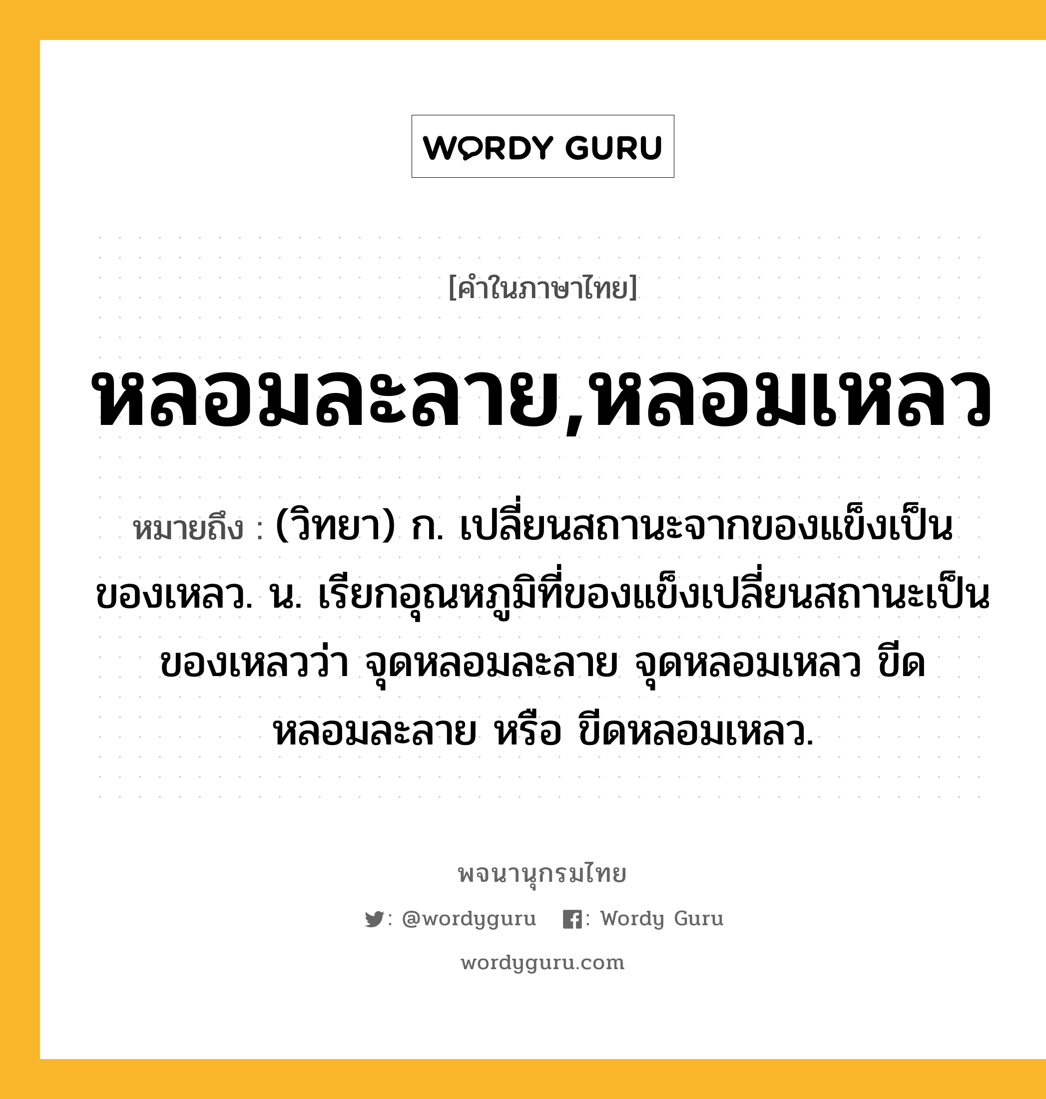 หลอมละลาย,หลอมเหลว ความหมาย หมายถึงอะไร?, คำในภาษาไทย หลอมละลาย,หลอมเหลว หมายถึง (วิทยา) ก. เปลี่ยนสถานะจากของแข็งเป็นของเหลว. น. เรียกอุณหภูมิที่ของแข็งเปลี่ยนสถานะเป็นของเหลวว่า จุดหลอมละลาย จุดหลอมเหลว ขีดหลอมละลาย หรือ ขีดหลอมเหลว.