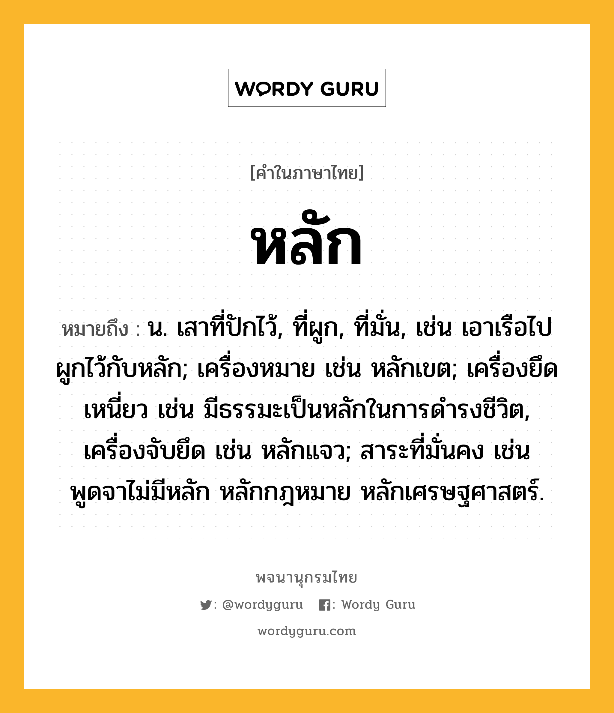 หลัก ความหมาย หมายถึงอะไร?, คำในภาษาไทย หลัก หมายถึง น. เสาที่ปักไว้, ที่ผูก, ที่มั่น, เช่น เอาเรือไปผูกไว้กับหลัก; เครื่องหมาย เช่น หลักเขต; เครื่องยึดเหนี่ยว เช่น มีธรรมะเป็นหลักในการดํารงชีวิต, เครื่องจับยึด เช่น หลักแจว; สาระที่มั่นคง เช่น พูดจาไม่มีหลัก หลักกฎหมาย หลักเศรษฐศาสตร์.