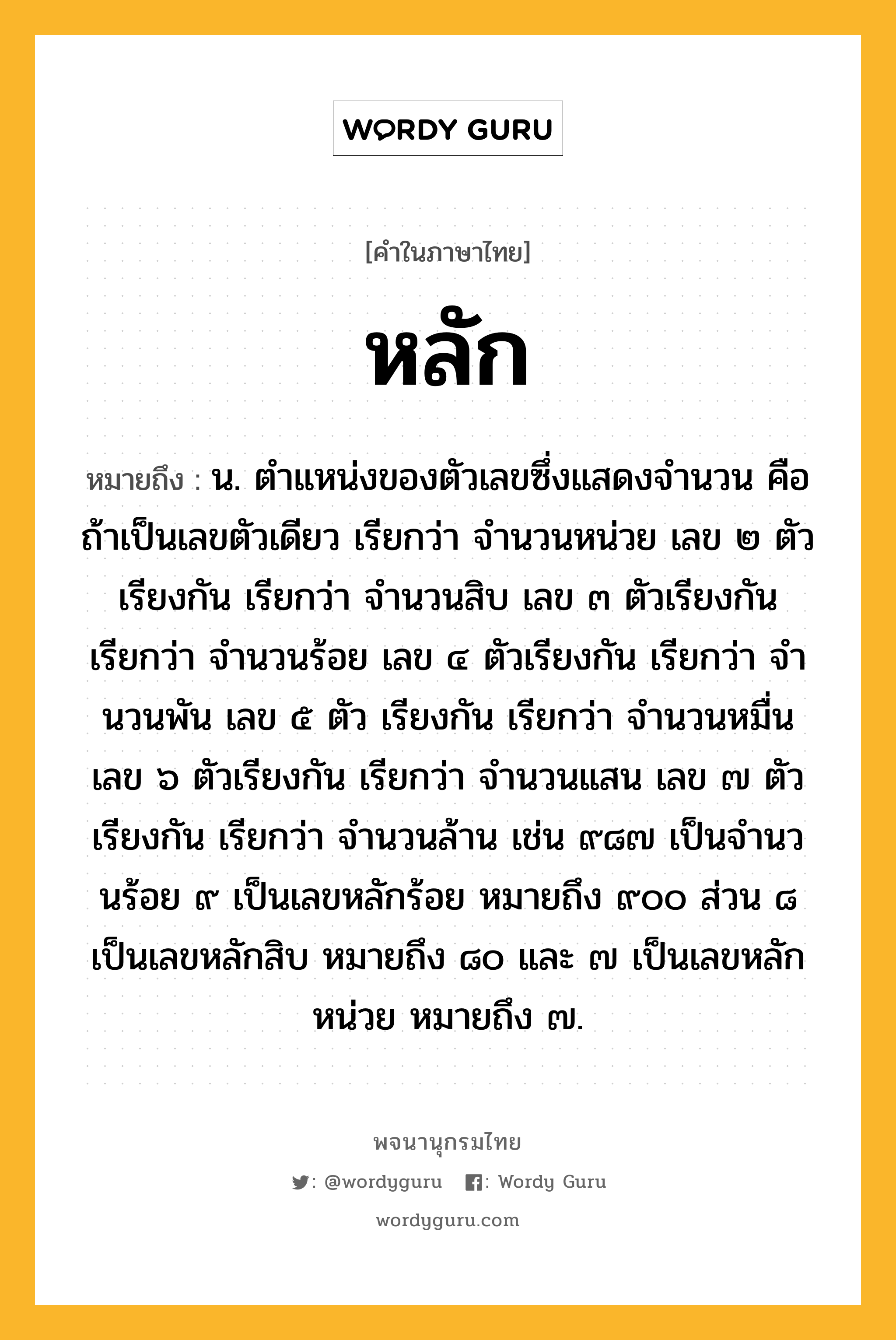 หลัก ความหมาย หมายถึงอะไร?, คำในภาษาไทย หลัก หมายถึง น. ตําแหน่งของตัวเลขซึ่งแสดงจํานวน คือ ถ้าเป็นเลขตัวเดียว เรียกว่า จํานวนหน่วย เลข ๒ ตัวเรียงกัน เรียกว่า จํานวนสิบ เลข ๓ ตัวเรียงกัน เรียกว่า จํานวนร้อย เลข ๔ ตัวเรียงกัน เรียกว่า จํานวนพัน เลข ๕ ตัว เรียงกัน เรียกว่า จํานวนหมื่น เลข ๖ ตัวเรียงกัน เรียกว่า จํานวนแสน เลข ๗ ตัวเรียงกัน เรียกว่า จำนวนล้าน เช่น ๙๘๗ เป็นจํานวนร้อย ๙ เป็นเลขหลักร้อย หมายถึง ๙๐๐ ส่วน ๘ เป็นเลขหลักสิบ หมายถึง ๘๐ และ ๗ เป็นเลขหลักหน่วย หมายถึง ๗.